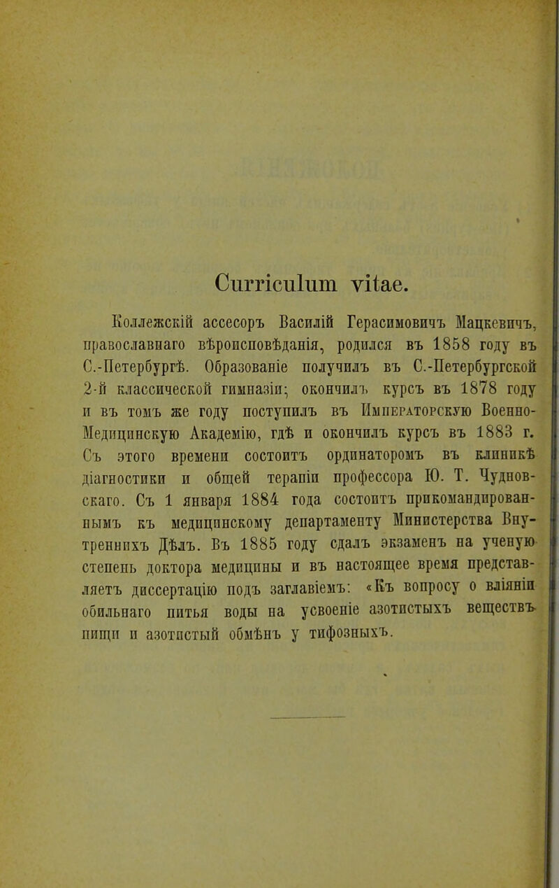 Сііггісиіит ѵііае. Еоллежскій ассесоръ Василій Герасимовичъ Мацкевичъ, Бравославшаго вѣроисповѣданія, родился въ 1858 году въ С.-Петербургѣ. Образованіе получилъ въ С.-Петербургской 2-й классической гиыназіи- окончилъ курсъ въ 1878 году и въ томъ же году поступилъ въ Императорскую Военно- Медпцпнскую Академію, гдѣ и окончилъ курсъ въ 1883 г. Съ этого времени состоитъ ординаторомъ въ клпнпкѣ діагностики и общей терапіи профессора Ю. Т. Чуднов- скаго. Съ 1 января 1884 года состоитъ прикомандпрован- нымъ къ медицинскому департаменту Министерства Вну- треннпхъ Дѣлъ. Въ 1885 году сдалъ экзаыенъ на ученую- степень доктора медицины и въ настоящее время представ- ляетъ диссертацію подъ заглавіемъ: «Къ вопросу о вліяніи обильнаго питья воды па усвоеніе азотистыхъ веществъ пйщп п азотистый обмѣнъ у тифозныхъ.