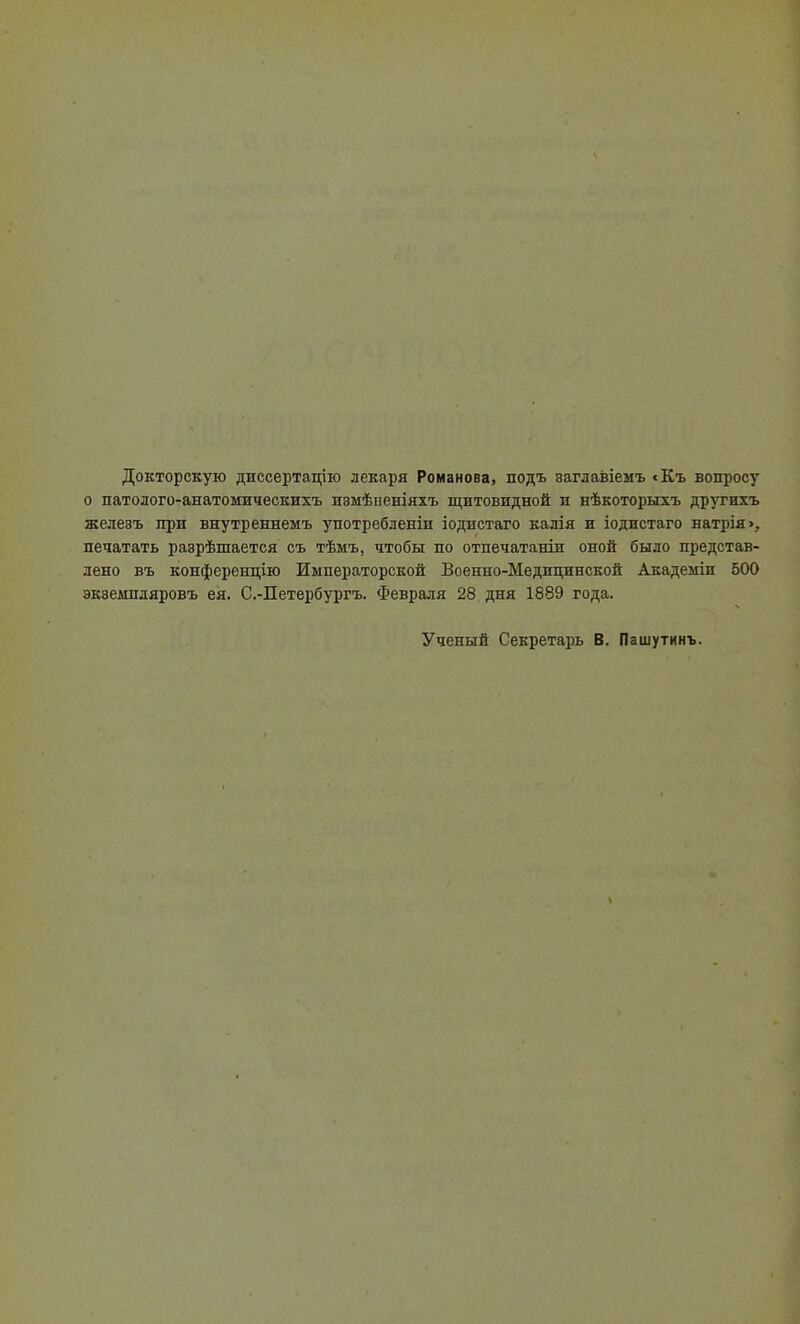 Докторскую диссертацію лекаря Романова, подъ заглавіемъ <Къ вопросу о патолого-анатомическихъ ивмѣпеніяхъ щитовидной и нѣкоторыхъ другихъ железъ при внутреннемъ употребленіи іодистаго калія и іодистаго натрія>, печатать разрѣшается съ тѣмъ, чтобы по отпечатаніи оной было представ- лено въ конференцію Императорской Боенно-Медидинской Академіи 500 эквешіляровъ ея. С.-Петербургъ. Февраля 28 дня 1889 года. Ученый Секретарь В. Пашутинъ.