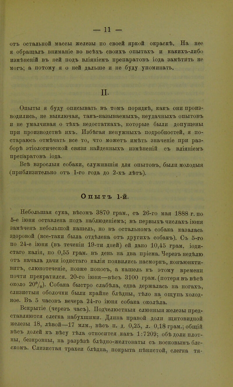 отъ остальной массы железы по своей яркой окраскѣ. На нее я обращалъ вниманіе во всѣхъ своихъ опытахъ и какихъ-либо пзмѣненій въ пей подъ вліяніеыъ препаратовъ іода замѣтить не могъ; а потому я о ней дальше и не буду упоминать. II. Опыты я буду описывать въ томъ порядкѣ, какъ они произ- водились, не выключая, такъ-называемыхъ, неудачныхъ опытовъ и не умалчивая о тѣхъ недостаткахъ, которые были допущены при производствѣ ихъ. Избѣгая неііужныхъ подробностей, я по- стараюсь отмѣчать все то, что можетъ имѣть значеніе при раз- борѣ этіологической связи найденныхъ измѣненій съ вліяніемъ препаратовъ іода. Всѣ взрослый собаки, служившія для опытовъ, были молодыя (приблизительно отъ 1-го года до 2-хъ лѣтъ). О п ы т ъ 1-й. Небольшая сука, вѣсомъ 3870 граы., съ 26-го мая 1888 г. по 5-е іюня оставлена подъ наблюденіеиъ; въ первыхъ числахъ іюня замѣченъ небольшой кашель, но въ остадьномъ собака казалась здоровой (все-таки была отдѣлена отъ другихъ собакъ). Съ 5-го по 24-е іюня (въ теченіи 19-ти дней) ей дано 10,45 грам. іоди- стаго калія, по 0,55 грам. въ день на два пріема. Черезъ недѣлю отъ начала дачи іодистаго калія появились насморкъ, конъюнкти- витъ, слюнотеченіе, позже поносъ, а кашель къ этому времени почти прекратился. 20-го іюня—вѣсъ 3100 грам. (потеря въ вѣсѣ около 20%). Собака быстро слабѣла, едва держалась на ногахъ, сдизистыя оболочки были крайне бдѣдны, тѣло на ош;упь холод- ное. Въ 5 часовъ вечера 24-го іюня собака околѣла. Вскрытіе (черезъ часъ). Подчелюстныя слюнныя железы пред- ставляются слегка набухшими. Длина правой доли щитовидной железы 18, лѣвой—17 млм., вѣсъ п. д. 0,25, л. 0,18 грам.; общій вѣсъ долей къ вѣсу тѣла относится какъ 1:7209; обѣ доли плот- ны, безкровны, на разрѣзѣ блѣдно-желтоваты съ восковымъ бле- скомъ. Слизистая трахеи бдѣдна, покрыта пѣнистой, слегка тя-