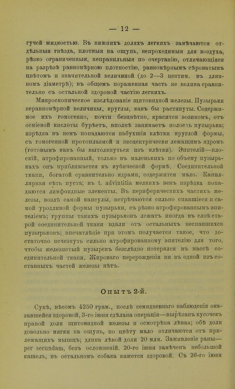 гучей жидкостью. Въ нижнихъ доляхъ легкихъ замѣчаются от- дѣдьныя гнѣзда, плотныя на ощупь, непроходимыя для воздуха, рѣзко ограниченныя, неправильныя по очертанію, отличающіяся на разрѣзѣ равномѣрною плотностію, равномѣрньгаъ сѣроватымъ цвѣтомъ и значительной величиной (до 2—3 центии. въ длин- номъ діаметрѣ); въ общемъ пораженная часть не велика сравни- тельно съ остальной здоровой частію легкихъ. Микроскопическое изслѣдованіе щитовидной железы. Пузырькп неравноыѣрной величины, круглы, какъ бы растянуты. Содержи- мое ихъ гомогенно, почти безцвѣтно, красится эозиноыъ, отъ осміевой кислоты бурѣетъ, вполнѣ занимаетъ полость пузырька; изрѣдка въ немъ попадаются набухшія клѣтки круглой формы, съ гомогенной протоплазмой и эксцентрически лежащимъ ядромъ (готовымъ какъ бы вытолкнуться изъ клѣтЕи). Эпителій—пло- скій, атрофированный, только въ маленькихъ по объему пузырь- кахъ онъ приближается къ кубической формѣ. Соединительной ткани, богатой сравнительно ядрами, содержится мало. Капил- лярная сѣть пуста; въ 1;. айѵіпѣШа мелкихъ венъ пзрѣдка попа- даются лиыфоидные элементы. Въ периферическпхъ частяхъ же- лезы, возлѣ самой капсулы, встрѣчаются сильно спавшіеся и са- мой уродливой формы пузырьки, съ рѣзко атрофпрованнымъ эпи- теліемъ; группы такихъ пузырьковъ лежатъ иногда въ сдоѣ ста- рой соединительной ткани вдали отъ остальныхъ неспавшпхся пузырьковъ; впечатлѣаіе при этомъ получается такое, что до- статочно исчезнуть сильно атрофированному эпителію для того, чтобы железистый пузырекъ безслѣдио потерялся въ массѣ со- единительной ткани. Жироваго перерожденія ни въ одной пзъсо- ставныхъ частей железы нѣтъ. Опы тъ 2-й. Сукѣ, вѣсомъ 4250 грам., послѣ семидневнаго наблюденія ока- завшейся здоровой, 3-го іюня сдѣлана операція—вырѣзанъ кусочекъ правой доли щитовидной железы и осмотрѣна лѣван; обѣ доли довольно мягки па ощупь, по цвѣту мало отличаются отъ прн- лежащихъ мышцъ; длина дѣвой доли 20 мди. Заживленіе раны— рег зесипйат, безъ осложненій. 20-го іюня замѣченъ небольшой кашель, въ остальномъ собака кажется здоровой. Съ 26-го ігоня