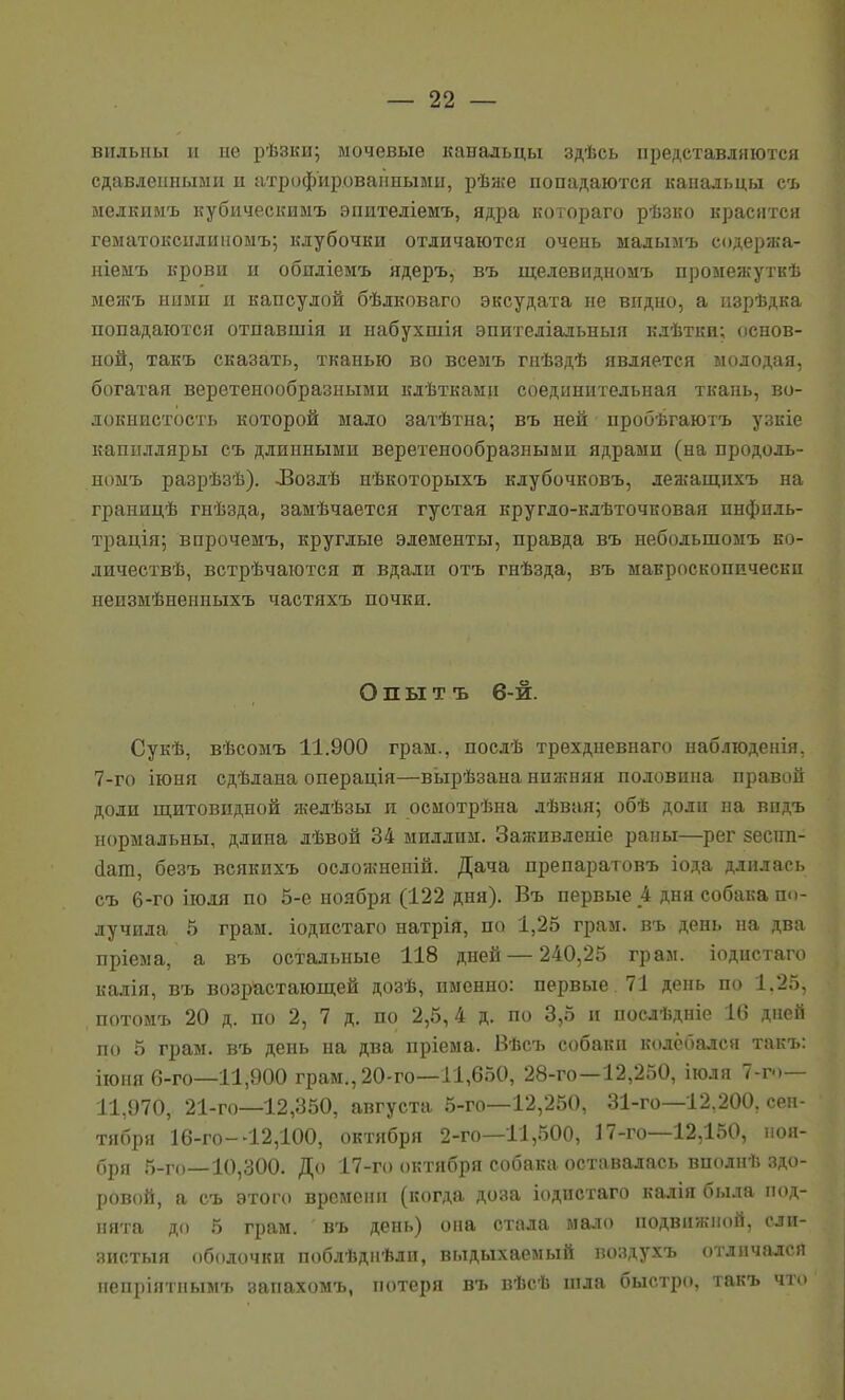 видьны и ие рѣзки; мочевые канальцы здѣсь представляются сдавленными и атрофированными, рѣже попадаются канальцы съ мелкимъ кубическимъ эпителіемъ, ядра котораго рѣзко красится гематоксилиномъ; клубочки отличаются очень малымъ содержа- ніемъ крови и обидіемъ ядеръ, въ щелевидномъ промежуткѣ меяіъ ними и капсулой бѣлковаго эксудата не видно, а изрѣдка попадаются отпавшія и набухшія эпитедіальныя клѣтки; основ- ной, такъ сказать, тканью во всемъ гнѣздѣ является молодая, богатая веретенообразными кдѣткамп соединительная ткань, во- локнистость которой мало затѣтна; въ ней пробѣгаютъ узкіе капилляры съ длинными веретенообразными ядрами (на продоль- номъ разрѣзѣ). ЛВозлѣ нѣкоторыхъ клубочковъ, лежащпхъ на границѣ гнѣзда, замѣчается густая кругло-клѣточковая инфиль- трація; впрочемъ, круглые элементы, правда въ небольшомъ ко- личествѣ, встрѣчаются и вдали отъ гнѣзда, въ макроскопически неизмѣненныхъ частяхъ почки. Опытъ 6-й. Сукѣ, вѣсомъ 11.900 грам., послѣ трехдневнаго наблюденія, 7-го іюия сдѣлана операція—вьірѣзана ния;няя половина правой доли щитовидной желѣзы и осмотрѣна лѣвая; обѣ доли на впдъ нормальны, длина лѣвой 34 миллим. Заживленіе раны—рег 8есші- йат, безъ всякихъ осложненій. Дача препаратовъ іода длилась съ 6-го іюля по 5-е ноября (122 дня). Въ первые 4 дня собака по- лучила 5 грам. іодистаго натрія, по 1,25 грам. въ день на два пріема, а въ остальные 118 дней — 240,25 грам. іодистаго калія, въ возрастающей дозѣ, именно: первые 71 день по 1.25, потомъ 20 д. по 2, 7 д. по 2,5,4 д. по 3,5 и послѣдніе 16 дней по 5 грам. въ день на два пріема. Вѣсъ собаки колебался такъ: іюня 6-го—11,900 грам., 20-го—11,650, 28-го—12,250, іюля 7-го— 11,970, 21-го—12,350, августа 5-го—12,250, 31-го—12,200, сен- тября 16-го--12,100, октября 2-го—11,500, 17-го—12,150, ноя- бря 5-го—10,300. До 17-го октября собака оставалась вполнѣ здо- ровой, а съ этого времени (когда доза іодистаго калія была под- нята до 5 грам. въ день) она стала мало подвижной, слп- яиотыя оболочки поблѣднѣлп, выдыхаемый поздухъ отличался пепріятнымъ запахомъ, потеря въ вѣсѣ піда быстро, такъ что
