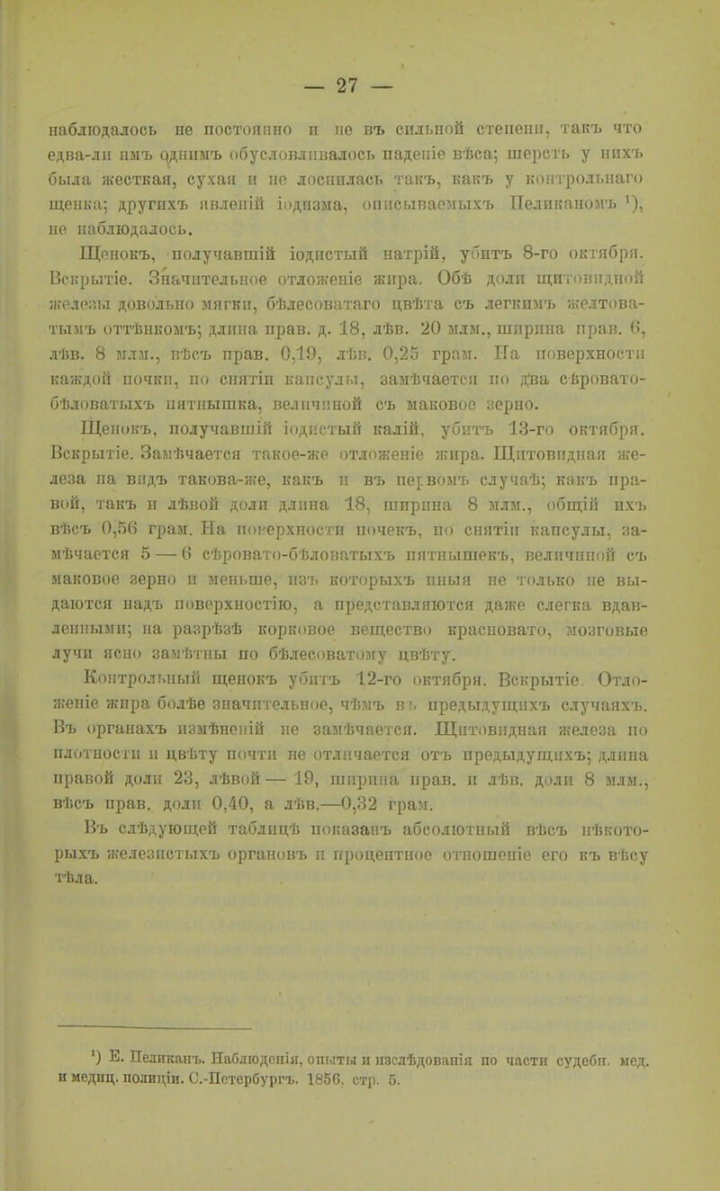 наблюдалось не постоянно и не въ сильной степени, такъ что едва-ли пмъ ^днимъ обусловливалось паденіе вѣса; шерсть у нихъ была жесткая, сухая и не лоснилась такъ, какъ у контродьнаго щенка; другихъ явленій іодизма, описываемыхъ Пеликаноиъ не наблюдалось. Щенокъ, получавшій іодпстый натрій, убитъ 8-го октября. Векрытіе. Значительное отло/кеніе жира. Обѣ доли щитовидной іііеле:и.і довольно мягки, бѣлесоватаго цвѣта съ легкимъ желтова- тыиъ оттѣпкомъ; длина прав. д. 18, дѣв. 20 млм., ширина прав, в, лѣв. 8 млм., вѣсъ прав. 0,19, лѣв. 0,25 граи. На поверхности каждой почки, по снятіи капсулы, замѣчается по дйа сѣровато- бѣдоватыхъ пятнышка, величиной съ маковое зерно. Щенокъ. получавшій іодпстый калій, убитъ 13-гп октября. Вскрытіе. Замѣчается такое-же отложеніе жира. Щитовидная же- леза па видъ такова-ж-е, какъ и въ пе^вомъ случаѣ; какъ пра- вой, такъ и лѣвой доли длина 18, ширина 8 млм., общій ихъ вѣсъ 0,56 грам. На поі'ерхиости почекъ, по снятіи капсулы, за- мѣчается 5 — 6 сѣровато-бѣловатыхъ пятпышекъ, величиной еъ маковое зерно и меньше, изъ которыхъ пиыя ие только не вы- даются надъ поверхиостію, а представляются даже слегка вдав- ленными; на разрѣзѣ корковое вещество красновато, мозговые лучи ясно залѣтны по бѣлесоватому цвѣту. Контрольный щенокъ убитъ 12-го октября. Вскрытіе. Отло- жеиіе жира болѣе значительное, чѣмъ в!. предыдущихъ случаяхъ. Въ органахъ измѣиеній ие замѣчается. Щитовидная железа по плотности и цвѣту почти не отличается отъ предыдущихъ; длина правой доли 23, лѣвой — 19, ширина прав, и лѣв. доли 8 млм., вѣсъ прав, доли 0,40, а лѣв.—0,32 грам. Въ слѣдующей таблицѣ показанъ абсолютный вѣсъ нѣкото- рыхъ железпстыхъ органовъ п процентное отпошеніе его къ вѣсу тѣла. ') Е. Пеликанъ. Иаблюдсііііг, ош.іты и нзслѣдоваиія по части судеби. мед. и медиц. полиціи. С.-Пстербургъ. Т'-'бП стр. б.