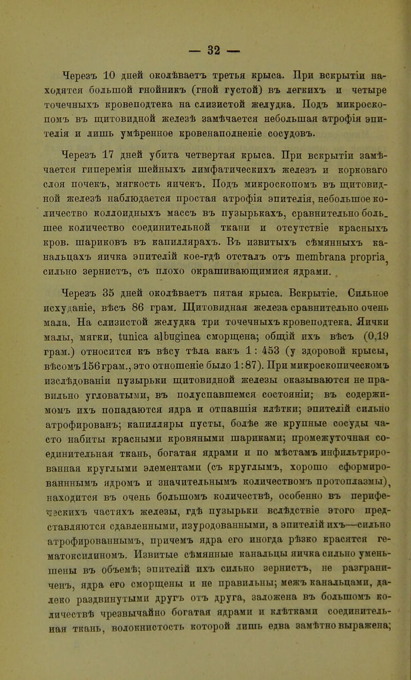 Чѳрезъ 10 дней околѣваетъ третья крыса. При вскрытіи на- ходятся большой гнойникъ (гной густой) въ легкихъ и четыре точечныхъ кровеподтека на слизистой желудка. Подъ ыикроско- помъ въ щитовидной железѣ замѣчаѳтся небольшая атрофія эпи- тедія и лишь умѣрѳнное кровенаполненіе сосудовъ. Черезъ 17 дней убита четвертая крыса. При вскрытіи замѣ- чается гиперемія шейныхъ лимфатическихъ железъ и корковаго слоя почекъ, мягкость яичекъ. Подъ микроскопомъ въ щитовид- ной ягелезѣ наблюдается простая атрофія эпителія, небольшое ко- личество коллоидныхъ массъ въ пузырькахъ, сравнительно боль, шее количество соединительной ткани и отсутствіе красныхъ кров, шариковъ въ капиллярахъ. Въ извитыхъ сѣмянныхъ ка- нальцахъ яичка эпителій кое-гдѣ отсталъ отъ тетЪгапа ргоргіа^ сильно зернистъ, съ плохо окрашивающимися ядрами. Черезъ 35 дней околѣваетъ пятая крыса. Вскрытіе. Сильное исхуданіе, вѣсъ 86 грам. Щитовидная железа сравнительно очень мала. На слизистой желудка три точечныхъ кровеподтека. Яички малы, мягки, ѣиіііса а1Ьп§теа сморщена; общій ихъ вѣсъ (0,19 грам.) относится къ вѣсу тѣла какъ 1: 453 (у здоровой крысы, вѣсомъ156грам., это отношеніе было 1:87). При микроскоппческомъ изслѣдованіи пузырьки щитовидной железы оказываются не пра- вильно угловатыми, въ полуспавшемся состояніи; въ содержи- момъ ихъ попадаются ядра и отпавшія клѣтки; эпителій сильно атрофированъ; капилляры пусты, болѣе же крупные сосуды ча- сто набиты красными кровяными шариками-, промежуточная со- единительная ткань, богатая ядрами и по мѣстамъ инфильтриро- ванная круглыми элементами (съ круглымъ, хорошо сформиро- ванниымъ ядромъ и значительнымъ количествомъ протоплазмы), находится въ очень большомъ количествѣ, особенно въ пернфе- «ізскихъ частяхъ железы, гдѣ пузырьки вслѣдствіе этого пред- ставляются сдавленными, изуродованными, а эпптелій ихъ—сильно атрофированнымъ, причемъ ядра его иногда рѣзко красятся ге- матоксилиномъ. Извитые сѣмянные канальцы яичка сильно умень- шены въ объемѣ; эпнтелій ихъ сильно зернистъ, не разгранп- ченъ, ядра его сморщены и не правильны; межъ канальцамп, да- леко раздвинутыми другъ отъ друга, заложена въ большомъ ко- личествѣ чрезвычайно богатая ядрами и кдѣтками соединитель- ная ткань, волокнистость которой лишь едва замѣтно выражена;