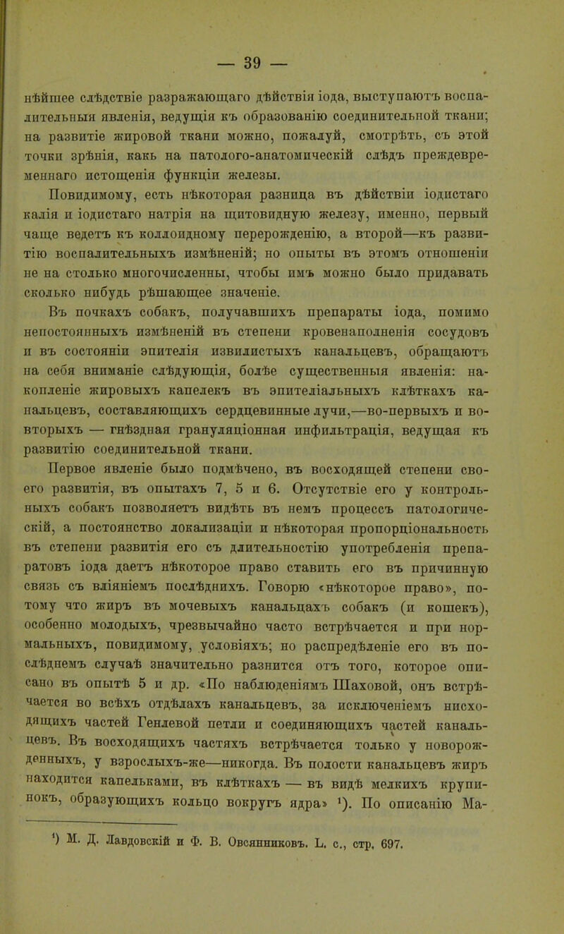 пѣйшее сдѣдствіе разражающаго дѣйствія іода, выступаютъ воспа- дителыіыя явленія, ведущія къ образованію соединительной ткани; на развитіе жировой ткани можно, пожалуй, смотрѣть, съ этой точки зрѣнія, какь на патолого-анатомическій сдѣдъ преж-девре- меынаго истощенія функціи железы. Повидимому, есть иѣкоторая разница въ дѣйствіи іодистаго калія п іодпстаго натрія на щитовидную железу, именно, первый чаще ведетъ къ коллоидному перерожденію, а второй—къ разви- тію воспалительныхъ измѣненій; но опыты въ этомъ отношеніи не на столько многочисленны, чтобы имъ можно было придавать сколько нибудь рѣшающее значеніе. Въ почкахъ собакъ, получавшихъ препараты іода, помимо непостоянныхъ измѣыеній въ степени кровенаполненія сосудовъ и въ состоянін эпителія извилистыхъ канальцевъ, обращаютъ на себя вниманіе слѣдующія, болѣе существенный явленія: на- копленіе жировыхъ капедекъ въ эпитедіальныхъ клѣткахъ ка- нальцевъ, составляющихъ сердцевинные лучи,—во-первыхъ и во- вторыхъ — гнѣздиая грануляціонная инфидьтрація, ведущая къ развитію соединительной ткани. Первое явленіе было подмѣчено, въ восходящей степени сво- его развитія, въ опытахъ 7, 5 и 6. Отсутствіе его у контроль- ныхъ собакъ позволяетъ видѣть въ немъ процессъ патологиче- скій, а постоянство локадизаціп и нѣкоторая пропорціональность въ степени развитія его съ длительностію употребленія препа- ратовъ іода даетъ нѣкоторое право ставить его въ причинную связь съ вдіяніемъ послѣднихъ. Говорю «нѣкоторое право», по- тому что жиръ въ мочевыхъ канальцахъ собакъ (и кошекъ), особенно молодыхъ, чрезвычайно часто встрѣчается и при нор- мадьныхъ, повидимому, условіяхъ; но распредѣленіе его въ по- слѣдпемъ сдучаѣ значительно разнится отъ того, которое опи- сано въ опытѣ 5 и др. «По набдюденіямъ Шаховой, онъ встрѣ- чается во всѣхъ отдѣлахъ канальцевъ, за искдюченіемъ нисхо- дя щихъ частей Генлевой петли и соединяющихъ частей каналь- цевъ. Въ восходящихъ частяхъ встрѣчается только у поворояі- денныхъ, у взрослыхъ-же—никогда. Въ полости канальцевъ жиръ находится капельками, въ клѣткахъ — въ видѣ мелкихъ крупи- нокъ, образующихъ кольцо вокругъ ядра> »). По описанію Ма- ') М. Д. Лавдовскій и ф. В. Овсянниковъ. Ь. е., стр. 697.