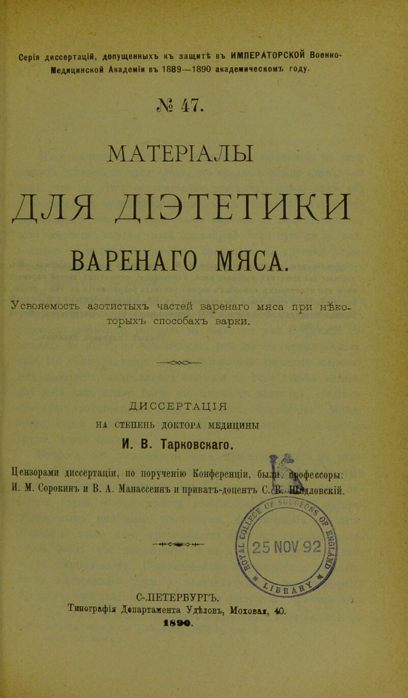 Серія диссвртацій, допущенныхъ къ защитѣ въ ИМПЕРАТОРСКОЙ Военно- Иедлцинской Анадемін въ 1889—1890 академическоиъ году. № 47. МАТЕРІАЛЫ ДЛЯ ДІЭТЕТИКИ ВАРЕНАГО МЯСА. Усвояемость азотистыхъ частей варѳнаго мяса при нѣко- торыхъ способахъ варки. ДИССЕРТАЦІЯ НА СТЕПЕНЬ ДОКТОРА іМЕДИЦИНЬТ И. В. Тарковскаго. Цензорами диссертаціи, по порученію Конференціи, бы. И. М. Сорокинъ и В. А. Манассеинъ и приватъ-доценгь С- вофе ссоры: дловскій. С-.ПЕТЕРБУРГЪ. Тинографія Департамента Удѣловъ, Мохов&ж, 40 18»0.