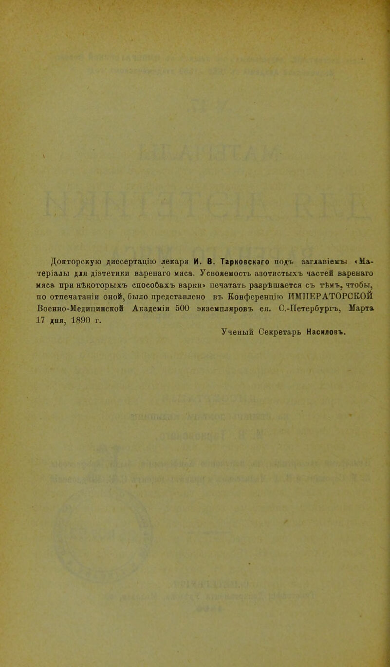 Докторскую диссертацііо лекаря И. В. Тарковснаго подъ заглавіѳиъі «Ма- териалы для діэтетики варенаго мяса. Усвояеность азотистыхъ частей варенаго мяса при нѣкоторыхъ способахъ варки» печатать разрѣшается съ тѣмъ, чтобы, по отпечатаніи оной, было представлено въ Конференцію ИМПЕРАТОРСКОЙ Военно-Медицинской Академіи 500 экземпляровъ ея. С.-Петербургь, Марта 17 дня, 1890 г. Ученый Секретарь Нзсиловъ.