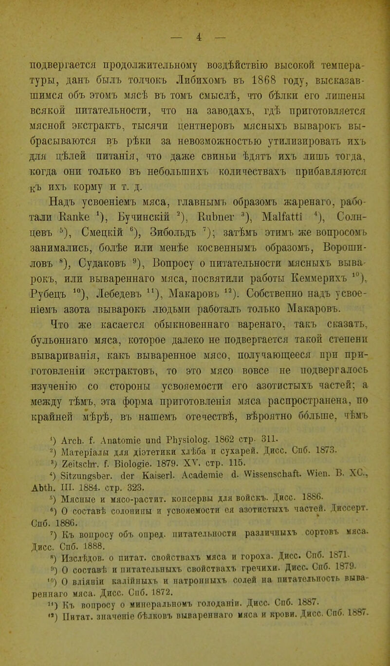 подвергается продолжительному воздѣйствію высокой темпера- туры, данъ былъ толчокъ Либихомъ въ 1868 году, высказав- шимся объ этомъ мясѣ въ томъ смыслѣ, что бѣлки его лишены всякой питательности, что на заводахъ, гдѣ приготовляется мясной экстрактъ, тысячи центнеровъ мясныхъ выварокъ вы- брасываются въ рѣки за невозможностью утилизировать ихъ для цѣлей питанія, что даже свиньи ѣдятъ ихъ лишь тогда, когда они только въ небольшихъ количествахъ прибавляются къ ихъ корму и т. д. Надъ усвоеніемъ мяса, главнымъ образомъ жаренаго, рабо- тали Капке Бучинскій ^), КііЪпег ^), МаКаШ ''), Солн- цевъ ^), Смецкій ®), Зибольдъ затѣьгь этимъ же вопросомъ занимались, болѣе или менѣе косвеннымъ образомъ, Вороши- ловъ ^), Судаковъ ^), Вопросу о питательности мясныхъ выва- рокъ, или вывареннаго мяса, посвятили работы Ееммерихъ '°), Рубецъ Лебедевъ Макаровъ '^). Собственно надъ усвое- ніемъ азота выварокъ людьми работалъ только Макаровъ. Что же касается обыкновеннаго варенаго, такъ сказать, бульоннаго мяса, которое далеко не подвергается такой степени вывариванія, какъ вываренное мясо, получающееся при при- готовленіи экстрактовъ, то это мясо вовсе не подвергалось изученію со стороны усвояемости его азотистыхъ частей; а между тѣмъ, эта форма приготовленія мяса распространена, по крайней мѣрѣ, въ нашемъ отечествѣ, вѣроятно больше, чѣмъ ') АгсЬ. і. Лпаіотіе ипй Р1іу8Іо1о§. 1862 стр. 311. -) Матеріалн для діэтетики хлѣба и сухарей. Дисс. Спб. 1873. '> 2еіІ8сЬг. (. Віоіоёіе. 1879. XV. стр. 115. *) 8і{2ип88Ьег. (іег Каізегі. .А.са(іетіе д. ѴѴідзепзсЬай. ѴѴіеп. В. ХС, АЬіІі. ІП. 1884. стр. 323. Мясные и мясо-растит. копсервы для войскъ. Дисс. 1886. «) О составь солопиііы п усвояемости ея азотистыхъ частей. Днссерт. Спб. 1886. Къ вопросу объ опред. питательности различныхъ сортовъ мяса. Дисс. Спб. 1888. *) Изслѣдов. о пнтат. свойствахъ мяса и гороха. Дисс. Спб. 1871. ») О состав!; и питатсльныхъ свойствахъ гречихи. Дисс Спб. 1879. >) О вліявін калійпыхъ и патронныхъ солей на питательность выва- реппаго мяса. Дисс. Спб. 1872. ) Къ вопросу о мипоральномъ голодапіи. Дисс. Спб. 1887. '») Цитат, значеніе бѣлковъ вывареннаго мяса и крови. Дисс. Спб. 1887.