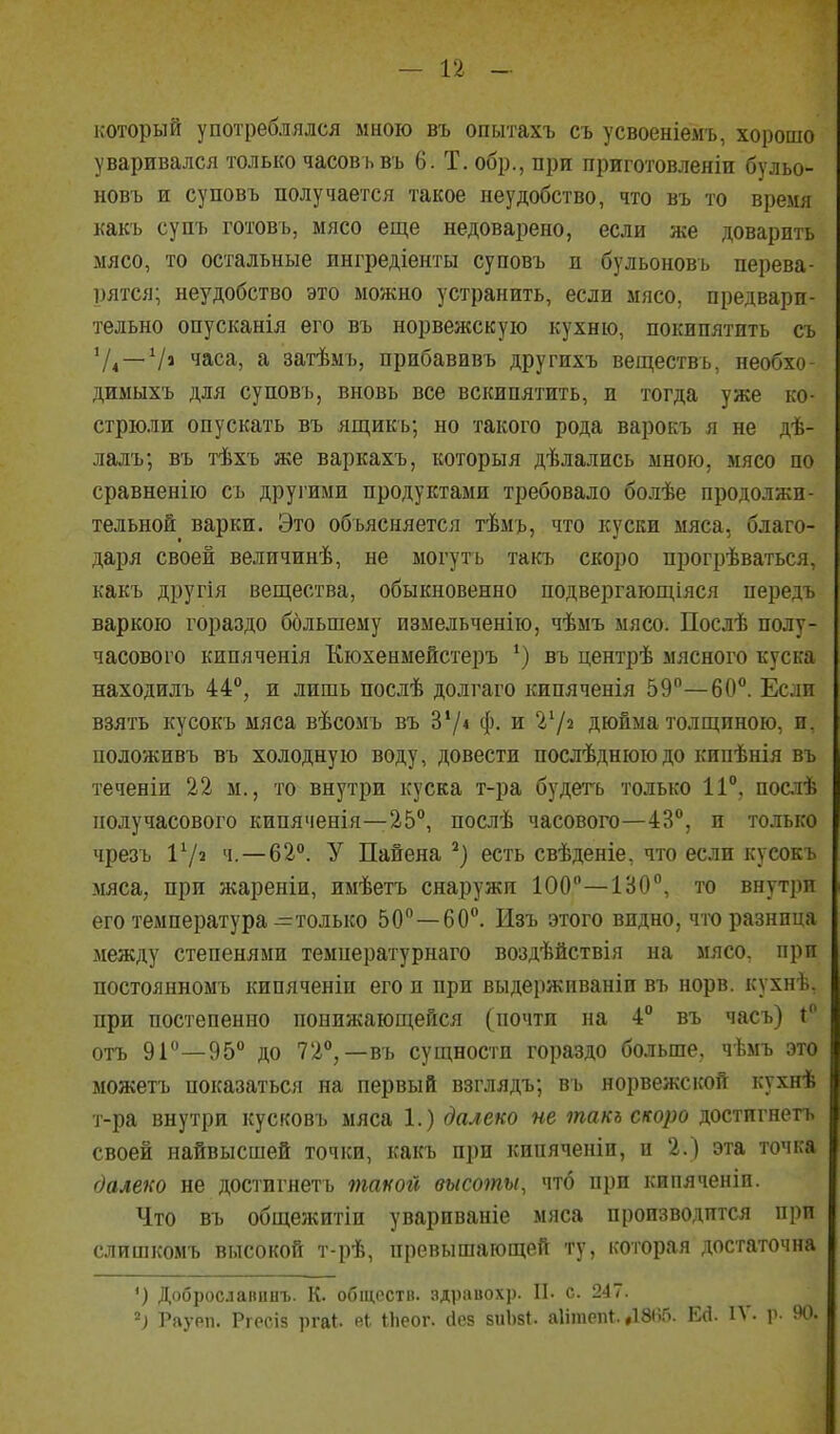 который употреблялся мною въ опытахъ съ усвоеніемъ, хорошо уваривался только часовьвъ 6. Т. обр., при приготовленіи бульо- новъ и суповъ получается такое неудобство, что въ то время какъ супъ готовь, мясо еще недоварено, если же доварить мясо, то остальные ингредіенты суповъ и бульоновъ перева- рятся; неудобство это можно устранить, если мясо, предвари- тельно опусканія его въ норвежскую кухню, покипятить съ '/4 —Ѵі часа, а затѣмъ, прибавивъ другихъ веществъ, необхо- димыхъ для суповъ, вновь все вскипятить, и тогда уже ко- стріоли опускать въ ящикь; но такого рода варокъ я не дѣ- лалъ; въ тѣхъ же варкахъ, которыя дѣлались мною, мясо по сравненію съ другими продуктами требовало болѣе продолжи- тельной варки. Это объясняется тѣмъ, что куски мяса, благо- даря своей величинѣ, не могутъ такъ скоро прогрѣваться, какъ другія вещества, обыкновенно подвергающіяся передъ варкою гораздо большему измельченію, чѣмъ мясо. Послѣ полу- часового кнпяченія Кюхенмейстеръ ^) въ центрѣ мясного куска находилъ 44, и лишь послѣ долгаго кипяченія 59°—60°. Если взять кусокъ мяса вѣсомъ въ З'/* ф. и Ѵ/і дюйма толщиною, и, положивъ въ холодную воду, довести послѣднююдо кипѣнія въ теченіи 22 м., то внутри куска т-ра будегь только 11°, послѣ получасового кипяченія—25°, послѣ часового—43°, и только чрезъ 172 4.-62°. У Пайена есть свѣденіе, что если кусокъ мяса, при жареніи, имѣетъ снаружи 1О0°—130°, то внутри его температура—только 50—60°. Изъ этого видно, что разница между степенями температурнаго воздѣйствія на мясо, при постоянномъ кипяченіи его и при выдерживаніи въ норв. кухнѣ, при постепенно понижающейся (почти на 4° въ часъ) і° отъ 9Г—95° до 72°,—въ сущности гораздо больше, чѣмъ это можетъ показаться на первый взглядъ; въ норвежской кухнѣ т-ра внутри кусковъ мяса 1.) далеко не такъ скоро достигнетъ своей найвысшей точки, какъ при кипяченіи, и 2.) эта точка далеко не достигнетъ такой высоты, что при кипяченіп. Что въ общежитіи увариваніе мяса производится при слишкомъ высокой т-рѣ, превышающей ту, которая достаточна ') Добросдагшнъ. К. обществ, здравохр. II. с. 247. 2; Раурп. Ргесів ргаі. еі іЬеог. йез зиЬзІ. аіітепі. ,1865. Ей. IV. р. 90.