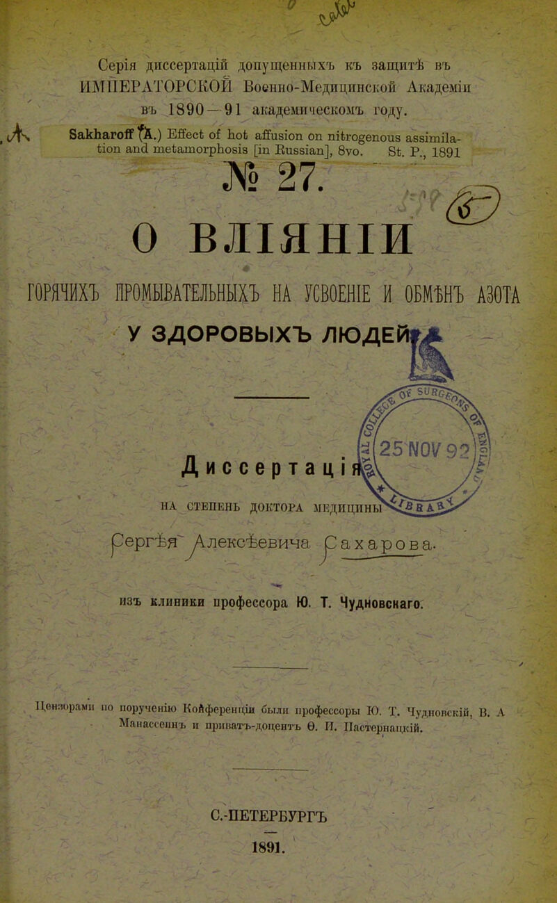 о л Серія диссертацій допущенныхъ къ защитѣ въ ИМПЕРАТОРСКОЙ Военно-Медицинской Академіи въ 1890— 91 академическомъ году. 8акѣагоіГ $С) ЕйесЬ оі ЬоЬ айизіоп оп пііго^епоиз аззітііа- ііоп апсі теѣатогрЬозіз [іп Киззіап], 8ѵо. 8і. Р., 1891 № 27. О •А ) X О ВЛІЯНІИ ч. - • ф '> ГОРЯЧИХЪ ПРОМЫВАТЕЛЬНЫХЪ НА УСВОЕНІЕ И ОБМѢНЪ АЗОТА У ЗДОРОВЫХЪ ЛЮДЕ Ьг ь . Яг І В г ' • ' • -V Диссертаці ѵ '' < . ;\ НА СТЕПЕНЬ ДОКТОРА МЕДИЦИНЫ рергѣяАлексѣевича ^ахарова. изъ клиники ирофессора Ю. Т. Чудновскаго. IЩняораші по порученію КоАференціи были профессоры К). Т. Чудновскій, В. А Манассепнъ и прішаті.-доценгь Ѳ. И. Пастернацкій. С.-ПЕТЕРБУРГЪ