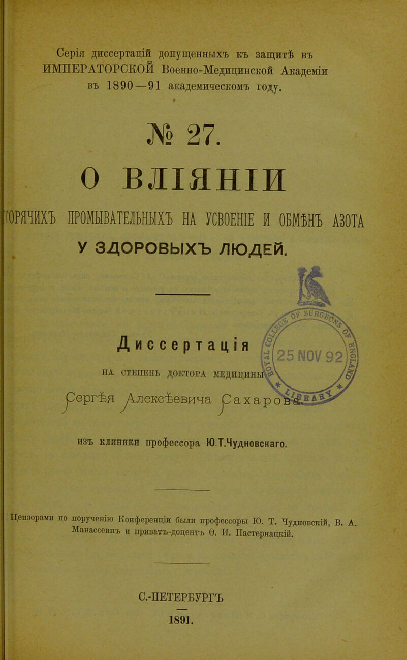 Серія диссертацій допущенныхъ къ защитѣ въ ИМПЕРАТОРСКОЙ Военно-Медицинской Академіи въ 1890 — 91 академическомъ году. * № 27. О ВЛІЯНІИ 'ОРЯЧИХЪ ПРОМЫВАТЕЛЬНЫХЪ НА УСВОЕНІЕ И ОБМѢНЪ АЗОТА У ЗДОРОВЫХЪ ЛЮДЕЙ. Диссертація НА СТЕПЕНЬ ДОКТОРА ^ергѣя ^Алексѣевича ^ахар изъ клиники профессора Ю.Т.Чудновснаго. Цензорами по порученію Конференціи были профессоръ! ІО. Т. Чудпопскій, В. А. Манассеинъ и приватъ-доцентъ Ѳ. И. Пастернацкій. С.-ПЕТЕРБУРГЪ 1891.