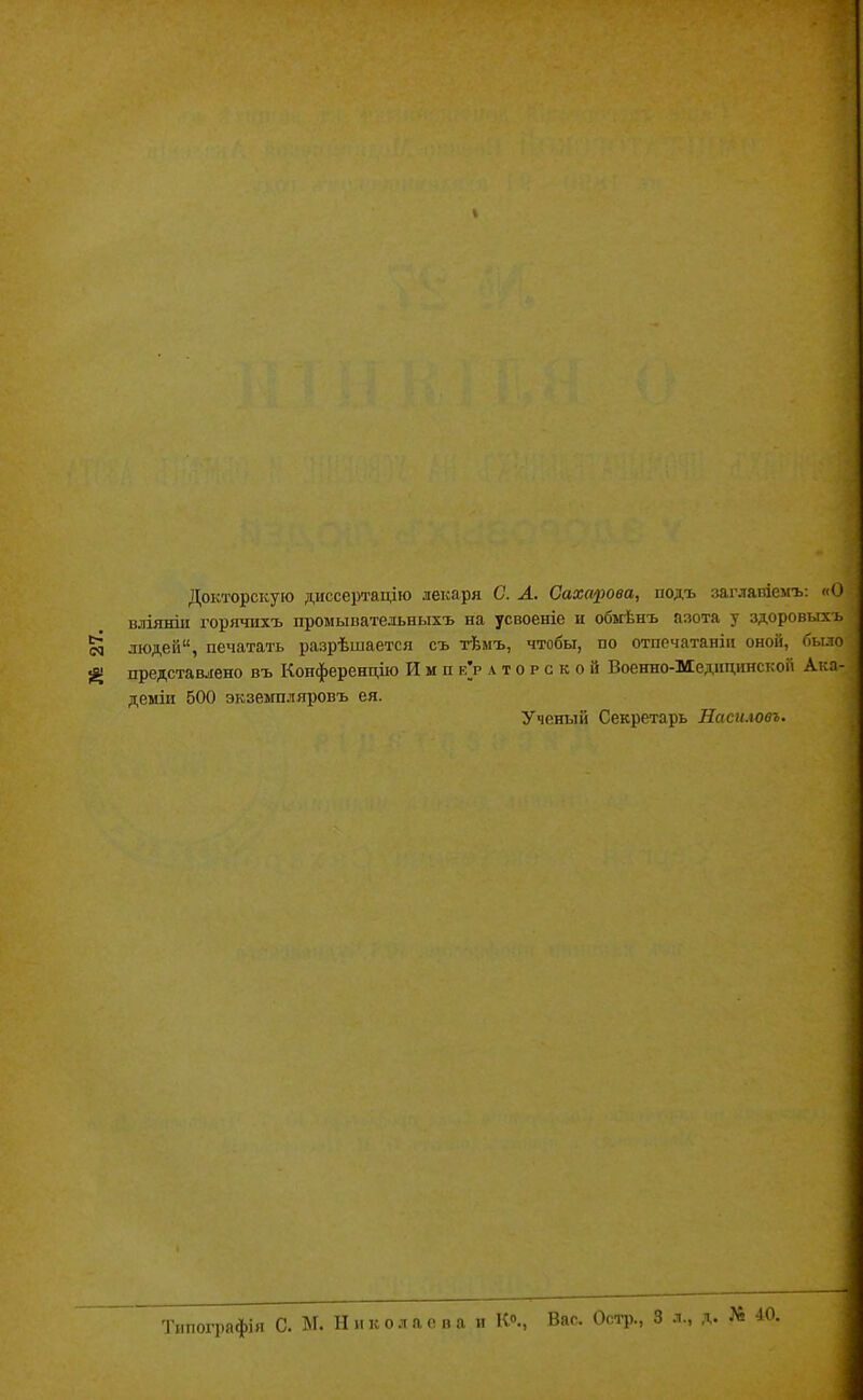 № 27. Докторскую диссертацію лекаря С. А. Сахарова, подъ заглавіемъ: «О вліяніи горячихъ промывательныхъ на усвоеніе и обмѣнъ азота у здоровыхъ людей1', печатать разрѣшается съ тѣмъ, чтобы, по отпечатанін оной, было представлено въ Конференцію РІ м п е’р а т о р с к о и Военно-Медицинской Ака- деміи 500 экземпляровъ ея. Ученый Секретарь Насиловъ. Типографія С. М. Николаева и К0., Вас. Остр., 3 л., д. № 40.