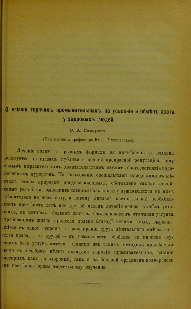 О вліяніи горячихъ промывательныхъ на усвоеніе и обмѣнъ азота у здоровыхъ людей. С. А. Сахарова. (Изъ клиники профессора К). Т. Чудновскаго). •Теченіе водою въ разныхъ формахъ ея примѣненія съ пздавна пользуется въ глазахъ публики и врачей прекрасной репутаціей, чему і самымъ выразительнымъ доказательствомъ служитъ благосостояніе водо- лечебныхъ курортовъ. Но пользованіе спеціальными заведеніями въ мѣ- стахъ, самою природою предназначенныхъ, обставлено такими житей- (скими условіями, выполнить которыя большинству нуждающихся въ нихъ рѣшительно не подъ силу, а потому явилась настоятельнай необходи- мость примѣнять тотъ или другой методъ леченія водою въ тѣхъ усло- віяхъ, въ которыхъ больной живетъ. Опытъ показалъ, что такая уступка треоованіямъ жизни принесла только благодѣтельныя плоды, выразив- ішіеся съ одной стороны въ расширеніи круга дѣятельнаго вмѣшатель- ства врача, а съ другой — въ возможности обойтись во многихъ слу- чаяхъ безъ услугъ аптеки. Однимъ изъ такихъ методовъ примѣненія іводы съ лечеоною цѣлью являются горячія промывательныя, вліяніе ікоторыхъ какъ на здоровый, такъ и на больной организмъ подверглось 1 въ послѣднее время тщательному изученію.