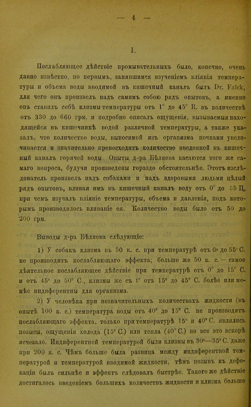 I. Послабляющее дѣйствіе промывательныхъ было, конечно, очень давно извѣстно, но первымъ, занявшимся изученіемъ вліянія темпера- туры и объема воды вводимой въ кишечный каналъ былъ Вг. Раіск, для чего опъ произвелъ надъ самимъ собою рядъ опытовъ, а именно онъ ставилъ себѣ клизмы температуры отъ 1 до 45й К. въ количествѣ отъ 330 до 660 грм. и подробно описалъ ощущенія, вызываемыя нахо- дящейся въ кишечникѣ водой различной температуры, а также ука- залъ, что количество воды, выносимой изъ организма почками увели- чивается и значительно превосходитъ количество введенной въ кишеч- ный каналъ горячей воды. Опыты д-ра Бѣляева касаются того же са- маго вопроса, будучи произведены гораздо обстоятельнѣе. Этотъ изслѣ- дователь произвелъ надъ собаками и надъ здоровыми людьми цѣлый рядъ опытовъ, вливая имъ въ кишечный каналъ воду отъ 0й до 55 Ц, при чемъ изучалъ вліяніе температуры, объема и давленія, подъ кото- рымъ производилось вливаніе ея. Количество воды было отъ 50 до 200 грм. Выводы д-ра Бѣляева слѣдующіе: 1) У собакъ клизма въ 50 к. с. при температурѣ отъ 0« до 55' С. не производитъ послабляющаго эффекта; больше же 50 к. с. — самое дѣятельное послабляющее дѣйствіе при температурѣ отъ 0 до 15° С. и отъ 45° до 50° С., клизмы лее съ 1° отъ 15° до 45° С. болѣе пли ме- нѣе индпферептны для организма. 2) У человѣка при незначительныхъ количествахъ жидкости (въ опытѣ 100 к. с.) температура воды отъ 40° до 15° С. не производятъ послабляющаго эффекта, только при температурѣ 15 и 40° С. являлись позысы, ощущенія холода (15° С.) или тепла (40 С.) но все это вскорѣ исчезало. Индиферентной температурой были клизмы въ 30°—35° С. даже при 200 к. с. Чѣмъ больше была разница между индиферентной тем- пературой и температурой вводимой жидкости, тѣмъ позывъ къ дефе- каціи былъ сильнѣе и эффектъ слѣдовалъ быстрѣе. Такого же дѣйствіе достигалось введеніемъ большихъ количествъ жидкости и клизма больше