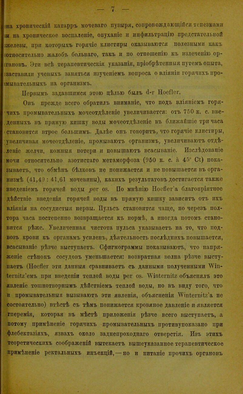 ша хроническій катарръ ыочеваго пузыря, сопровождающійся тепезмами ш на хроническое воспаленіе, опуханіе и инфильтрацію предстательной железы, при которыхъ горячіе клистиры оказываются полезными какъ сотносительно жалобъ больнаго, такъ и по отношенію къ излеченію ор- гановъ. Эти всѣ терапевтическія указанія, пріобрѣтенныя путемъ опыта, заставили ученыхъ заняться изученіемъ вопроса о вліянія горячихъ про- мывательныхъ на организмъ. Первымъ задавшимся этою цѣлью былъ (1-г НоеПег. Онъ прежде всего обратилъ вниманіе, что подъ вліяніемъ горя- чихъ промывательныхъ мочеотдѣленіе увеличивается: отъ 750 к. с. вве- денныхъ въ прямую кишку воды мочеотдѣленіе въ ближайшіе три часа становится втрое большимъ. Далѣе онъ говоритъ, что горячіе клистиры, увеличивая мочеотдѣленіе, промываютъ организмъ, увеличиваютъ отдѣ- леніе желчи, кожныя потери и повышаютъ всасываніе. Изслѣдованіе мочи относительно азотистаго метаморфоза (950 к. с. а 45° Сі) пока- зываетъ, что обмѣнъ бѣлковъ не понижается и не повышается въ орга- низмѣ (41,49:41,61 мочевины), какихъ результатовъ достигается также введеніемъ горячей воды ^ег оз. По мнѣнію Ноейег’а благопріятное дѣйствіе введенія горячей воды въ прямую кишку зависитъ отъ ихъ вліянія на сосудистыя нервы. Пульсъ становится чаще, по черезъ пол- тора часа постепенно возвращается къ нормѣ, а иногда потомъ стано- вится рѣже. Увеличенная чистота пульса указываетъ на то, что под- возъ крови къ органамъ усиленъ, дѣятельность послѣднихъ повышается, всасываніе рѣзче выступаетъ. Сфигмограммы показываютъ, что напря- женіе стѣнокъ сосудовъ уменьшается: возвратная волна рѣзче высту- паетъ (Ноейег эти данныя сравниваетъ съ данными полученными ЛѴіп- Іегпііг’емъ при введеніи теплой воды рег оз. ЛѴіпіегпііг объяснялъ это явленіе тошнотворнымъ дѣйствіемъ теплой воды, по въ виду того, что и промывательныя вызываютъ эти явленія, объясненія ДѴіпіегпііг’а не состоятельно) втѣетѣ съ тѣмъ понижается кровяное давленіе и является гперемія, которая въ мѣстѣ приложенія рѣзче всего выступаетъ, а потому примѣненіе горячихъ промывательныхъ противупоказано при флебектазіяхъ, язвахъ около заднепроходнаго отверстія. Изъ этихъ теоретическихъ соображеній вытекаетъ вышеуказанное терапевтическое примѣненіе ректальныхъ инъекцій, — но и питаніе прочихъ органовъ