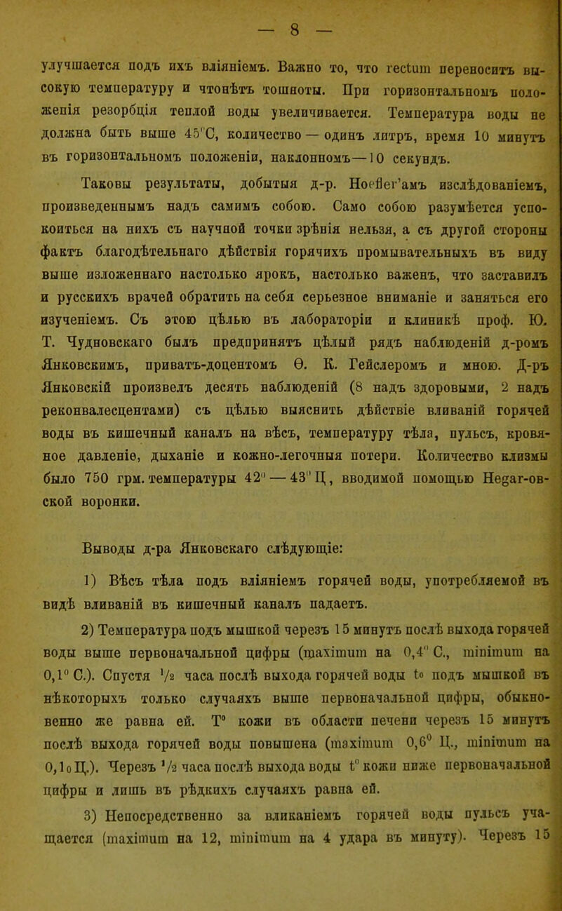 улучшается подъ ихъ вліяніемъ. Важно то, что гесЬшп переноситъ вы- сокую температуру и чтонѣтъ тошноты. При горизонтальномъ поло- женія резорбція теплой воды увеличивается. Температура воды не должна быть выше 45'С, количество — одинъ литръ, время 10 минутъ въ горизонтальномъ положеніи, наклонномъ— 10 секундъ. Таковы результаты, добытыя д-р. Ноейег’амъ изслѣдованіемъ, произведеннымъ надъ самимъ собою. Само собою разумѣется успо- коиться на нихъ съ научной точки зрѣнія нельзя, а съ другой стороны фактъ благодѣтельнаго дѣйствія горячихъ промывательныхъ въ виду выше изложеннаго настолько ярокъ, настолько важенъ, что заставилъ и русскихъ врачей обратить на себя серьезное вниманіе и заняться его изученіемъ. Съ этою цѣлью въ лабораторіи и клиникѣ проф. Ю. Т. Чудновскаго былъ предпринятъ цѣлый рядъ наблюденій д-ромъ Янковскимъ, приватъ-доцентомъ Ѳ. К. Гейслеромъ и мною. Д-ръ Янковскій произвелъ десять наблюденій (8 надъ здоровыми, 2 надъ реконвалесцентами) съ цѣлью выяснить дѣйствіе вливаній горячей воды въ кишечный каналъ на вѣсъ, температуру тѣла, пульсъ, кровя- ное давленіе, дыханіе и кожно-легочныя потери. Количество клизмы было 750 грм. температуры 42 — 43 Ц, вводимой помощью Недаг-ов- ской воронки. Выводы д-ра Янковскаго слѣдующіе: 1) Вѣсъ тѣла подъ вліяніемъ горячей воды, употребляемой въ видѣ вливаній въ кишечный каналъ падаетъ. 2) Температура подъ мышкой черезъ 15 мпнутъ послѣ выхода горячей воды выше первоначальной цифры (іцахітит на 0,4 С., гаіпітит на 0,1° С.). Спустя '/г часа послѣ выхода горячей воды Ь подъ мышкой въ нѣкоторыхъ только случаяхъ выше первоначальной цпфры, обыкно- венно же равна ей. Т° кожи въ области печени черезъ 15 минутъ послѣ выхода горячей воды повышена (тахітит 0,6° Ц., тіпішит на 0,1оЦ.). Черезъ 1/2 часа послѣ выхода воды Г кожи ниже первоначальной цифры и лишь въ рѣдкихъ случаяхъ равпа ей. 3) Непосредственно за вливаніемъ горячей воды пульсъ уча- щается (тахітит на 12, тінітит на 4 удара въ минуту). Черезъ 15