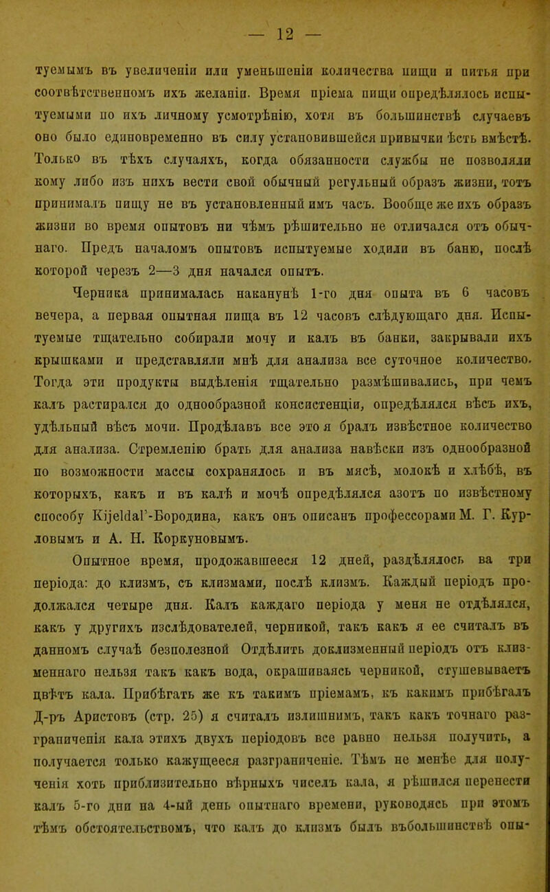 туемымъ въ увеличеніи или уменьшеніи количества нищи и питья при соотвѣтственномъ ихъ желаніи. Время нріема пищи опредѣлялось испы- туемыми но ихъ личному усмотрѣнію, хотя въ большинствѣ случаевъ оно было единовременно въ силу установившейся привычки ѣсть вмѣстѣ. Только въ тѣхъ случаяхъ, когда обязанности службы не позволяли кому либо изъ нихъ вести свой обычный регульный образъ жизни, тотъ принималъ пищу не въ установленный имъ часъ. Вообще же ихъ образъ жизни во время опытовъ ни чѣмъ рѣшительно не отличался отъ обыч- наго. Предъ началомъ опытовъ испытуемые ходили въ баню, послѣ которой черезъ 2—3 дня начался опытъ. Черника принималась наканунѣ 1-го дня опыта въ 6 часовъ вечера, а первая онытная пища въ 12 часовъ слѣдующаго дня. Испы- туемые тщательно собирали мочу и калъ въ банки, закрывали ихъ крышками и представляли мнѣ для анализа все суточное количество. Тогда эти продукты выдѣленія тщательно размѣшивались, при чемъ калъ растирался до однообразной консистенціи, опредѣлялся вѣсъ ихъ, удѣльный вѣсъ мочи. Продѣлавъ все это я бралъ извѣстное количество для анализа. Стремленію брать для анализа навѣски изъ однообразной по возможности массы сохранялось и въ мясѣ, молокѣ и хлѣбѣ, въ которыхъ, какъ и въ калѣ и мочѣ опредѣлялся азотъ по извѣстному способу КцеЫаГ-Бородина, какъ онъ описанъ профессорами М. Г. Кур- довымъ и А. Н. Коркуновымъ. Опытное время, продожавшееся 12 дней, раздѣлялось ва три періода: до клизмъ, съ клизмами, послѣ клизмъ. Каждый періодъ про- должался четыре дня. Калъ каждаго періода у меня не отдѣлялся, какъ у другихъ изслѣдователей, черникой, такъ какъ я ее считалъ въ данномъ случаѣ безполезной Отдѣлить доклпзменный періодъ отъ клиз- меннаго нельзя такъ какъ вода, окрашиваясь черникой, стушевываетъ цвѣтъ кала. Прибѣгать же къ такимъ пріемамъ, къ какимъ прибѣгалъ Д-ръ Аристовъ (стр. 25) я считалъ излишнимъ, такъ какъ точнаго раз- граниченія кала этихъ двухъ періодовъ все равно нельзя получить, а получается только кажущееся разграниченіе. Тѣмъ не менѣе для полу- ченія хоть приблизительно вѣрныхъ чиселъ кала, я рѣшился перенести калъ 5-го дни па 4-ый день опытнаго времени, руководясь при этомъ тѣмъ обстоятельствомъ, что калъ до клизмъ былъ въболыпинствѣ опы-