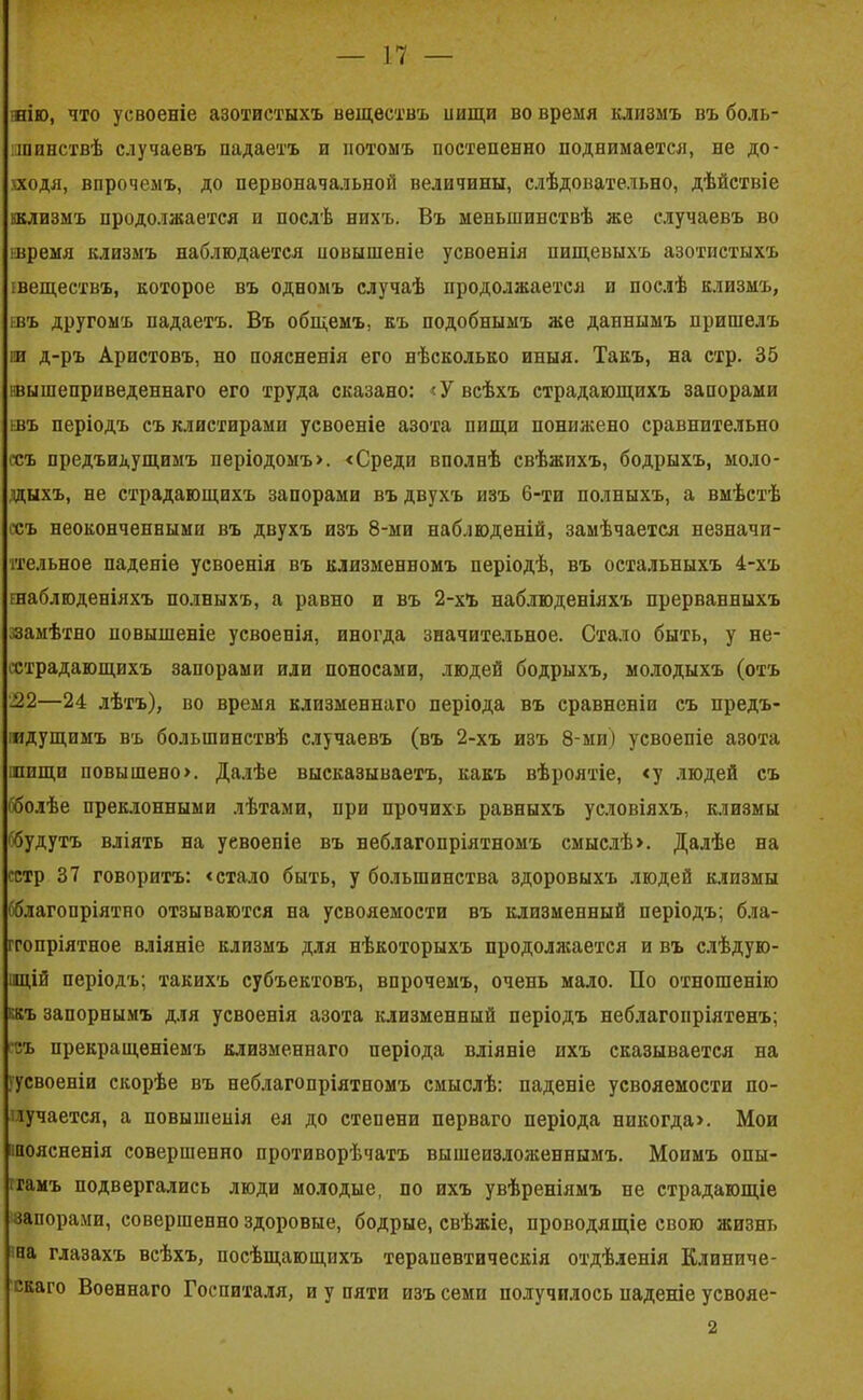 шю, что усвоеніе азотистыхъ веществъ иищи во время клизмъ въ боль- шинствѣ случаевъ падаетъ и потомъ постепенно поднимается, не до- хходя, впрочемъ, до первоначальной величины, слѣдовательно, дѣйствіе кклизмъ продолжается и послѣ нихъ. Въ меньшинствѣ же случаевъ во тремя клизмъ наблюдается повышеніе усвоенія пищевыхъ азотистыхъ шеществъ, которое въ одномъ случаѣ продолжается и послѣ клизмъ, ивъ другомъ падаетъ. Въ общемъ, къ подобнымъ же даннымъ пришелъ ія д-ръ Аристовъ, но поясненія его нѣсколько иныя. Такъ, на стр. 35 ^вышеприведеннаго его труда сказано: «У всѣхъ страдающихъ запорами ьвъ періодъ съ клистирами усвоеніе азота пищи понижено сравнительно ссъ предъидущимъ періодомъ». «Среди вполнѣ свѣжихъ, бодрыхъ, моло- дыхъ, не страдающихъ запорами въ двухъ изъ 6-ти полныхъ, а вмѣстѣ ссъ неоконченными въ двухъ изъ 8-ми наблюденій, замѣчается незначи- тельное паденіе усвоенія въ клизменномъ періодѣ, въ остальныхъ 4-хъ иаблгоденіяхъ полныхъ, а равно и въ 2-хъ наблюденіяхъ прерванныхъ замѣтно повышеніе усвоенія, иногда значительное. Стало быть, у не- сстрадающихъ запорами или поносами, людей бодрыхъ, молодыхъ (отъ •22—24 лѣтъ), во время клизменнаго періода въ сравненіи съ предъ- іидущпмъ въ большинствѣ случаевъ (въ 2-хъ изъ 8-ми) усвоеніе азота тпщи повышено». Далѣе высказываетъ, какъ вѣроятіе, «у людей съ бболѣе преклонными лѣтами, при прочихъ равныхъ условіяхъ, клизмы 'будутъ вліять на усвоеніе въ неблагопріятномъ смыслѣ». Далѣе на сстр 37 говоритъ: «стало быть, у большинства здоровыхъ людей клизмы (благопріятно отзываются на усвояемости въ клизменный періодъ; бла- ггопріятное вліяніе клизмъ для нѣкоторыхъ продолжается и въ слѣдую- щій періодъ; такихъ субъектовъ, впрочемъ, очень мало. По отношенію ккъ запорнымъ для усвоенія азота клизменный періодъ неблагопріятенъ; съ прекращеніемъ клизменнаго періода вліяніе ихъ сказывается на 'усвоеніи скорѣе въ неблагопріятномъ смыслѣ: паденіе усвояемости по- лучается, а повышенія ея до степени перваго періода никогда». Мои поясненія совершенно противорѣчатъ вышеизложеннымъ. Моимъ опы- тамъ подвергались люди молодые, ио ихъ увѣреніямъ не страдающіе запорами, совершенно здоровые, бодрые, свѣжіе, проводящіе свою жизнь на глазахъ всѣхъ, посѣщающихъ терапевтическія отдѣленія Клиниче- скаго Военнаго Госпиталя, и у пяти изъ семи получилось паденіе усвояе- 2