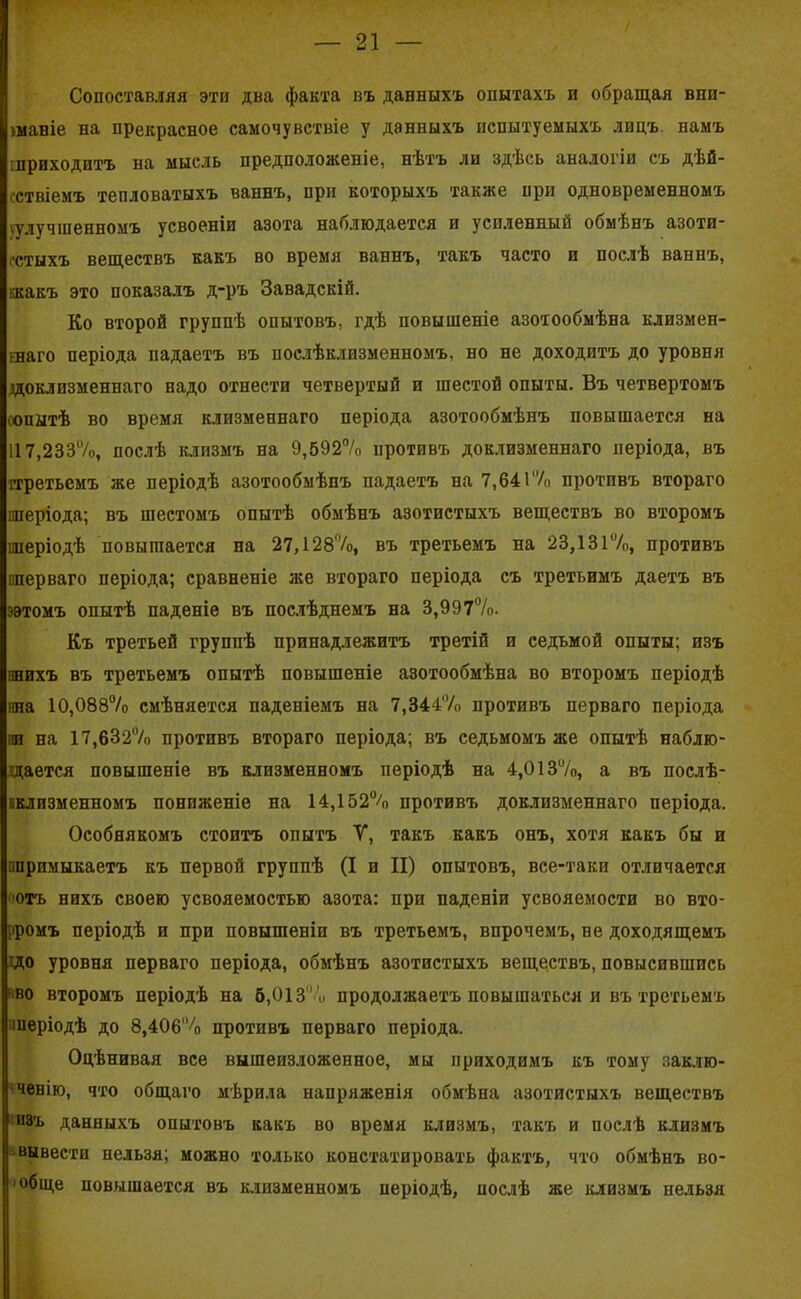 Сопоставляя эти два факта въ данныхъ опытахъ и обращая вни- маніе на прекрасное самочувствіе у данныхъ испытуемыхъ лицъ, намъ шриходитъ на мысль предположеніе, нѣтъ ли здѣсь аналогіи съ дѣй- ствіемъ тепловатыхъ ваннъ, при которыхъ также при одновременномъ (улучшенномъ усвоеніи азота наблюдается и усиленный обмѣнъ азоти- стыхъ веществъ какъ во время ваннъ, такъ часто и послѣ ваннъ, ккакъ это показалъ д-ръ Завадскій. Ко второй группѣ опытовъ, гдѣ повышеніе азотообмѣна клизмен- ннаго періода падаетъ въ послѣклизменномъ, но не доходитъ до уровня доклизменнаго надо отнести четвертый и шестой опыты. Въ четвертомъ оопытѣ во время клизменнаго періода азотообмѣнъ повышается на 117,2337о, послѣ клизмъ на 9,592°/о противъ доклизменнаго періода, въ третьемъ же періодѣ азотообмѣпъ падаетъ на 7,641% противъ втораго «періода; въ шестомъ опытѣ обмѣнъ азотистыхъ веществъ во второмъ «періодѣ повышается на 27,128%, въ третьемъ на 23,131%, противъ «перваго періода; сравненіе же втораго періода съ третьимъ даетъ въ яэтомъ опытѣ паденіе въ послѣднемъ на 3,997%. Къ третьей группѣ принадлежитъ третій и седьмой опыты; изъ янихъ въ третьемъ опытѣ повышеніе азотообмѣна во второмъ періодѣ та 10,088% смѣняется паденіемъ на 7,344% противъ перваго періода пи на 17,6-32% противъ втораго періода; въ седьмомъ же опытѣ наблю- дается повышеніе въ клизменномъ періодѣ на 4,013%, а въ послѣ- кклизменномъ пониженіе на 14,152% противъ доклизменнаго періода. Особнякомъ стоитъ опытъ V, такъ какъ онъ, хотя какъ бы и «примыкаетъ къ первой группѣ (I и II) опытовъ, все-таки отличается ютъ нихъ своею усвояемостью азота: при паденіи усвояемости во вто- ромъ періодѣ и при повышеніи въ третьемъ, впрочемъ, не доходящемъ до уровня перваго періода, обмѣнъ азотистыхъ веществъ, повысившись во второмъ періодѣ на 5,013% продолжаетъ повышаться и въ третьемъ «періодѣ до 8,406% противъ перваго періода. Оцѣнивая все вышеизложенное, мы приходимъ къ тому заклю- ченію, что общаго мѣрила напряженія обмѣна азотистыхъ веществъ изъ данныхъ опытовъ какъ во время клизмъ, такъ и послѣ клизмъ вывести нельзя; можно только констатировать фактъ, что обмѣнъ во- обще повышается въ клизменномъ періодѣ, послѣ же клизмъ нельзя
