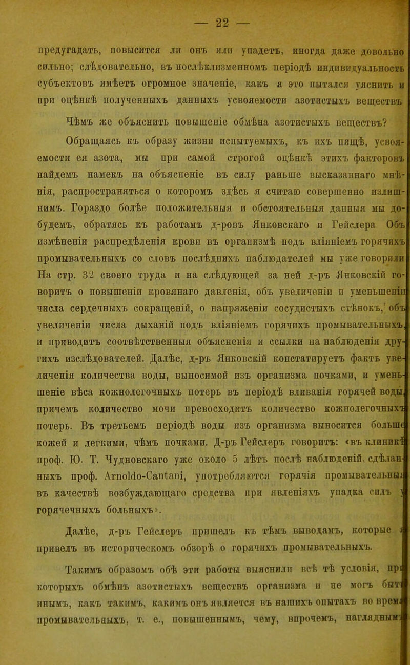 предугадать, повысится ли опт. или упадетъ, иногда даже довольно сильно; слѣдовательно, въ послѣ клизменномъ періодѣ индивидуальность субъектовъ имѣетъ огромное значеніе, какъ я это пытался уяснить и при оцѣнкѣ полученныхъ данныхъ усвояемости азотистыхъ веществъ Чѣмъ же объяснить повышеніе обмѣна азотистыхъ веществъ? Обращаясь къ образу жизни испытуемыхъ, къ ихъ пищѣ, усвоя- емости ея азота, мы при самой строгой оцѣнкѣ этихъ факторовъ найдемъ намекъ на объясненіе въ силу раньше высказаннаго мнѣ- нія, распространяться о которомъ здѣсь я считаю совершенно излиш- нимъ. Гораздо болѣе положительныя и обстоятельныя данныя мы до- будемъ, обратясь къ работамъ д-ровъ Янковскаго и Гепслера Объ измѣненіи распредѣленія крови въ организмѣ подъ вліяніемъ горячпхъ промывательныхъ со словъ послѣднихъ наблюдателей мы уже говорили На стр. 32 своего труда и на слѣдующей за ней д-ръ Янковскій го- воритъ о повышеніи кровянаго давленія, объ увеличеніи п уменьшеніи числа сердечныхъ сокращеній, о напряженіи сосудистыхъ стѣнокъ/ объ увеличеніи числа дыханій подъ вліяніемъ горячихъ промывательныхъ, и приводитъ соотвѣтственныя объясненія и ссылки на наблюденія дру- гихъ изслѣдователей. Далѣе, д-ръ Янковскій констатируетъ фактъ уве- личенія количества воды, выносимой изъ организма почками, н умень- шеніе вѣса кожнолегочныхъ потерь въ періодѣ вливанія горячей воды причемъ количество мочи превосходитъ количество кожнолегочныхт потерь. Въ третьемъ періодѣ воды изъ организма выносится больше кожей и легкими, чѣмъ почками. Д-ръ Гейслеръ говоритъ: <въклпнпкІ проф. ІО- Т. Чудновскаго уже около 5 лѣтъ послѣ наблюденій, сдѣлан- ныхъ ироф. АгпоИо-Сапіані, употребляются горячія промывательные въ качествѣ возбуждающаго средства при явленіяхъ упадка силъ і горячечныхъ больныхъ». Далѣе, д-ръ Гейслеръ пришелъ къ тѣмъ выводамъ, которые е привелъ въ историческомъ обзорѣ о горячихъ промывательныхъ. Такимъ образомъ обѣ эти работы выяснили всѣ тѣ условія, прі которыхъ обмѣнъ азотистыхъ веществъ организма и не могъ быт ипымъ, какъ такимъ, какимъ онъ является въ нашихъ опытахъ во врем: нромывательпыхъ, т. е., повышеннымъ, чему, впрочемъ, наглядным: