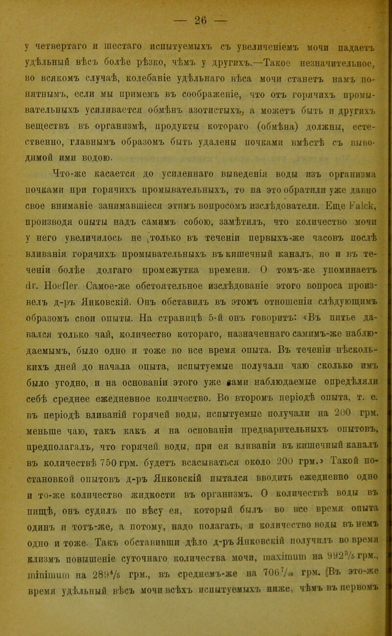 у четвертаго и шестаго испытуемыхъ съ увеличеніемъ мочи падаетъ удѣльный вѣсъ болѣе рѣзко, чѣмъ у другихъ.—Такое незначительное, во всякомъ случаѣ, колебаніе удѣльнаго вѣса мочи станетъ намъ по- нятнымъ, если мы примемъ въ соображеніе, что отъ горячихъ промы- вательныхъ усиливается обмѣнъ азотистыхъ, а можетъ быть и другихъ веществъ въ организмѣ, продукты котораго (обмѣна) должны, есте- ственно, главнымъ образомъ быть удалены почками вмѣстѣ съ выво- димой ими водою. Что-же касается до усиленнаго выведенія воды изъ организма ночками при горячихъ промывательныхъ, то па это обратили уже давно свое вниманіе занимавшіеся этимъ вопросомъ изслѣдователи. Еще Еаіск, производя опыты надъ самимъ собою, замѣтилъ, что количество мочп у него увеличилось не , только въ теченіи первыхъ-же часовъ послѣ вливанія горячихъ промывательныхъ въ кишечный каналъ, но и въ те- ченіи болѣе долгаго промежутка времени. О томъ-же упоминаетъ (1г. Ноеііег. Самое-же обстоятельное изслѣдованіе этого вопроса произ- велъ д-ръ Янковскій. Онъ обставилъ въ этомъ отношеніи слѣдующимъ образомъ свои опыты. На страницѣ 5-й онъ говоритъ: <Въ питье да- вался только чай, количество котораго, назначеннаго сампмъ-же наблю- даемымъ, было одно и тоже во все время опыта. Въ теченіи нѣсколь- кихъ дней до начала опыта, испытуемые получали чаю сколько пмъ было угодно, и на основаніи этого уже вами наблюдаемые опредѣляли себѣ среднее ежедневное количество. Во второмъ періодѣ опыта, т. е. въ періодѣ вливаній горячей воды, испытуемые получали на 200 грм. меньше чаю, такъ какъ я на основаніи предварительныхъ опытовъ, предполагалъ, что горячей воды, при ея вливаніи въ кишечный каналъ въ количествѣ 750 грм. будетъ всасываться около 200 грм.> Такой по- становкой опытовъ д-ръ Янковскій пытался вводить ежедневно одно и то-же количество жидкости въ организмъ. О количествѣ воды въ пищѣ, опъ судилъ по вѣсу ея, который былъ во все время опыта одинъ и тотъ-же, а потому, надо полагать, и количество воды въ немъ одно и тоже. Такъ обставивши дѣло д-ръ Янковскій получилъ вовремя клизмъ повышеніе суточнаго количества мочп, шахітшп на УУ23/ь грм., тіпішиш па 28!)4/5 грм., въ среднемъ-же на 706‘Ао грм. ;Въ это-же время удѣльный вѣсъ мочи всѣхъ испытуемыхъ ниже, чѣмъ въ первомъ