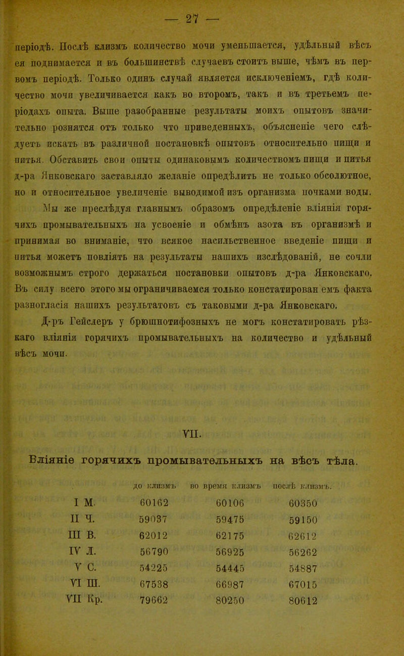 періодѣ. Послѣ клизмъ количество мочи уменьшается, удѣльный вѣсъ ея поднимается и въ большинствѣ случаевъ стоитъ выше, чѣмъ въ пер- вомъ періодѣ. Только одинъ случай является исключеніемъ, гдѣ коли- чество мочи увеличивается какъ во второмъ, такъ и въ третьемъ пе> ріодахъ опыта. Выше разобранные результаты моихъ опытовъ значи- тельно рознятся отъ только что приведенныхъ, объясненіе чего слѣ- дуетъ искать въ различной постановкѣ опытовъ относительно иищи и питья. Обставить свои опыты одинаковымъ количествомъ пищи и питья д-ра Янковскаго заставляло желаніе опредѣлить не только обсолютное, но и относительное увеличеніе выводимой изъ организма ночками воды. Мы же преслѣдуя главнымъ образомъ опредѣленіе вліянія горя- чихъ промывательныхъ на усвоеніе и обмѣнъ азота въ организмѣ и принимая во вниманіе, что всякое насильственное введеніе пищи и питья можетъ повліять на результаты нашихъ изслѣдованій, не сочли возможнымъ строго держаться постановки опытовъ д-ра Янковскаго. Въ силу всего этого мы ограничиваемся только констатирован емъ факта разногласія нашихъ результатовъ съ таковыми д-ра Янковскаго. Д-ръ Гейслеръ у брюшнотифозныхъ не могъ констатировать рѣз- каго вліянія горячихъ промывательныхъ на количество и удѣльный вѣсъ мочи. VII. Вліяніе горячихъ промывательныхъ на вѣсъ тѣла. до клизмъ во время клизмъ послѣ клизмъ. I м. 60162 60106 60350 II ч. 59037 59475 59150 III в. 62012 62175 62612 IV л. 56790 56925 56262 V с. 54225 54445 54887 VI ш. 67538 66987 67015 VII Яр. 79662 80250 80612