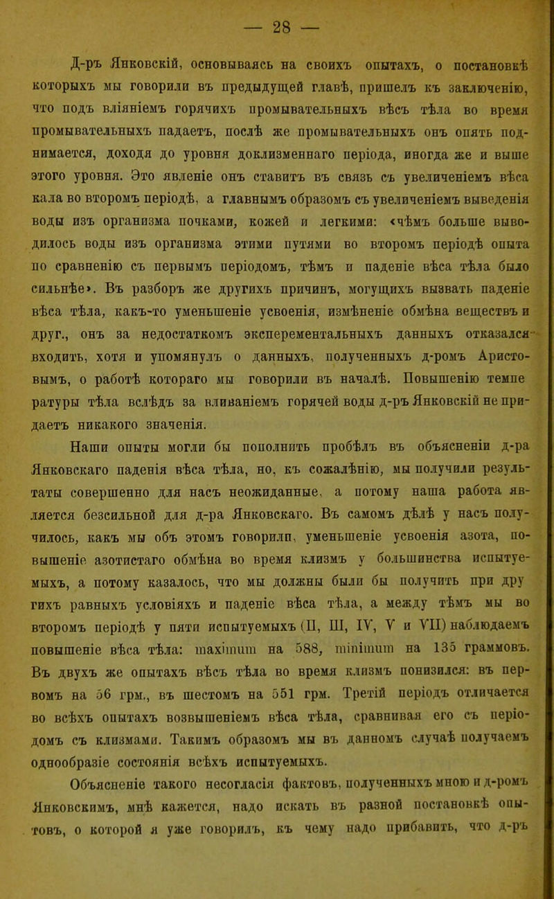 Д-ръ Янковскій, основываясь на своихъ опытахъ, о постановкѣ которыхъ мы говорили въ предыдущей главѣ, пришелъ къ заключенію, что подъ вліяніемъ горячихъ промывательныхъ вѣсъ тѣла во время промывательныхъ падаетъ, послѣ же промывательныхъ онъ опять под- нимается, доходя до уровня доклизмепнаго періода, иногда же и выше этого уровня. Это явленіе онъ ставитъ въ связь съ увеличеніемъ вѣса кала во второмъ періодѣ, а главнымъ образомъ съ увеличеніемъ выведенія воды изъ организма почками, кожей и легкими: «чѣмъ больше выво- дилось воды изъ организма этими путями во второмъ періодѣ опыта по сравненію съ первымъ періодомъ, тѣмъ и паденіе вѣса тѣла было сильнѣе». Въ разборъ же другихъ причинъ, могущихъ вызвать паденіе вѣса тѣла, какъ-то уменьшеніе усвоенія, измѣненіе обмѣна веществъ и друг., онъ за недостаткомъ эксперементальныхъ данныхъ отказался входить, хотя и упомянулъ о данныхъ, полученныхъ д-ромъ Аристо- вымъ, о работѣ котораго мы говорили въ началѣ. Повышенію темпе ратуры тѣла вслѣдъ за вливаніемъ горячей воды д-ръ Янковскій не при- даетъ никакого значенія. Наши опыты могли бы пополнить пробѣлъ въ объясненіи д-ра Янковскаго паденія вѣса тѣла, но, къ сожалѣнію, мы подучили резуль- таты совершенно для насъ неожиданные, а потому наша работа яв- ляется безсильной для д-ра Янковскаго. Въ самомъ дѣлѣ у насъ полу- чилось, какъ мы объ этомъ говорили, уменьшеніе усвоенія азота, по- вышеніе азотистаго обмѣна во время клизмъ у большинства испытуе- мыхъ, а потому казалось, что мы должны были бы получить при дру гихъ равныхъ условіяхъ и паденіе вѣса тѣла, а между тѣмъ мы во второмъ періодѣ у пяти испытуемыхъ (И, Ш, ІУ, У и У1І) наблюдаемъ повышеніе вѣса тѣла: шахіишт на 588, тіпітшп на 135 граммовъ. Въ двухъ же опытахъ вѣсъ тѣла во время клизмъ понизился: въ пер- вомъ на 56 грм., въ шестомъ на 551 грм. Третій періодъ отличается во всѣхъ оиытахъ возвышеніемъ вѣса тѣла, сравнивая его съ періо- домъ съ клизмами. Такимъ образомъ мы въ данномъ случаѣ получаемъ однообразіе состоянія всѣхъ испытуемыхъ. Объясненіе такого несогласія фактовъ, полученныхъ много и д-ромъ Янковскимъ, мнѣ кажется, надо искать въ разной постановкѣ опы- товъ, о которой я уже говорилъ, къ чему надо прибавить, что д-ръ