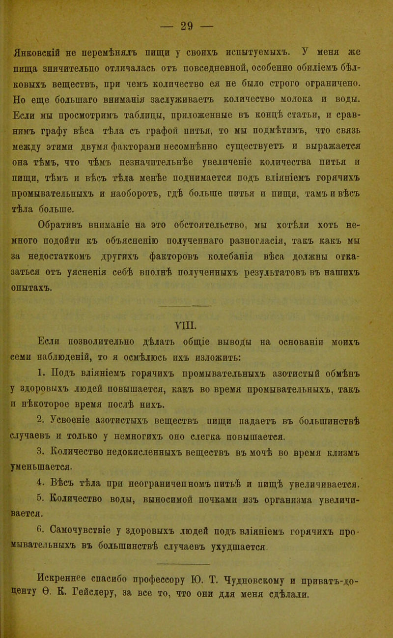 Янковскій не перемѣнялъ пищи у своихъ испытуемыхъ. У меня же пища знпчительпо отличалась отъ повседневной, особенно обиліемъ бѣл- ковыхъ веществъ, при чемъ количество ея не было строго ограничено. Но еще большаго вниманія заслуживаетъ количество молока и воды. Если мы просмотримъ таблицы, приложенные въ концѣ статьи, и срав- нимъ графу вѣса тѣла съ графой питья, то мы подмѣтимъ, что связь между этими двумя факторами несомнѣнно существуетъ и выражается она тѣмъ, что чѣмъ незначительнѣе увеличеніе количества питья и пищи, тѣмъ и вѣсъ тѣла менѣе поднимается подъ вліяніемъ горячихъ промывательныхъ и наоборотъ, гдѣ больше питья и пищи, тамъ и вѣсъ тѣла больше. Обративъ вниманіе на это обстоятельство, мы хотѣли хоть не- много подойти къ объясненію иолученнаго разногласія, такъ какъ мы за недостаткомъ другихъ факторовъ колебанія вѣса должны отка- заться отъ уясненія себѣ вполнѣ полученныхъ результатовъ въ нашихъ опытахъ. VIII. Если позволительно дѣлать общіе выводы на основаніи моихъ семи наблюденій, то я осмѣлюсь ихъ изложить: 1. Подъ вліяніемъ горячихъ промывательныхъ азотистый обмѣнъ у здоровыхъ людей повышается, какъ во время промывательныхъ, такъ и нѣкоторое время послѣ нихъ. 2. Усвоеніе азотистыхъ веществъ пищи падаетъ въ большинствѣ случаевъ и только у немногихъ оно слегка повышается. 3. Количество недокисленныхъ веществъ въ мочѣ во время клизмъ уменьшается. 4. Вѣсъ тѣла при неограниченномъ питьѣ и пищѣ увеличивается. 5. Количество воды, выносимой почками изъ организма увеличи- вается. 0. Самочувствіе у здоровыхъ людей подъ вліяніемъ горячихъ про- мывательныхъ въ большинствѣ случаевъ ухудшается Искреннее спасибо профессору ІО. Т. Чудновскому и приватъ-до- центу Ѳ. К. Гейслеру, за все то, что они для меня сдѣлали.