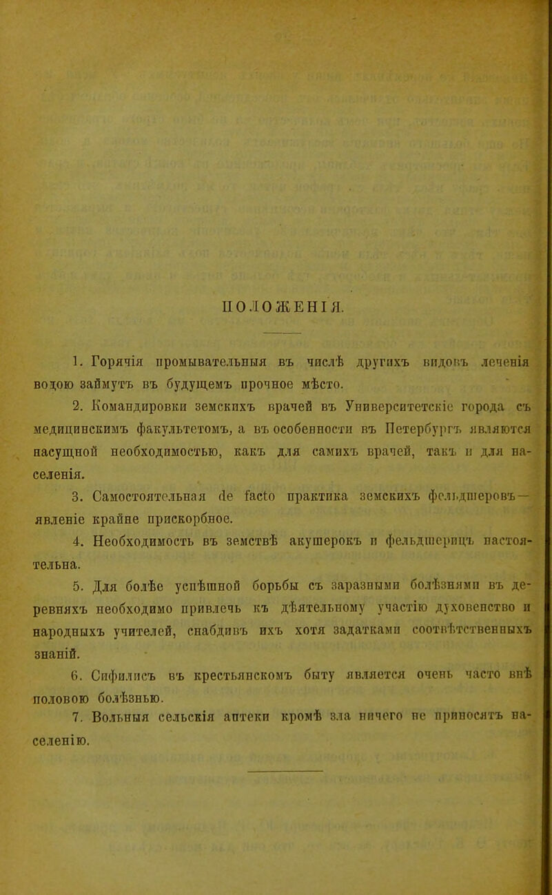 ПОЛОЖЕНІЯ. 1. Горячія промывательныя въ числѣ другихъ видовъ леченія водою займутъ въ будущемъ прочное мѣсто. 2. Командировки земскихъ врачей въ Университетскіе города съ медицивскимъ факультетомъ, а въ особенности въ Петербургъ являются насущной необходимостью, какъ для самихъ врачей, такъ и для на- селенія. 3. Самостоятельная сіе і'асіо практика земскихъ фельдшеровъ — явленіе крайне прискорбное. 4. Необходимость въ земствѣ акушерокъ и фельдшерицъ настоя- тельна. 5. Для болѣе успѣшной борьбы съ заразными болѣзнями въ де- ревняхъ необходимо привлечь къ дѣятельному участію духовенство и народныхъ учителей, снабдивъ ихъ хотя задатками соотвѣтственныхъ знаній. 6. Сифилисъ въ крестьянскомъ быту является очень часто внѣ половою болѣзнью. 7. Вольныя сельскія аптеки кромѣ зла ничего не приносятъ на- селенію.