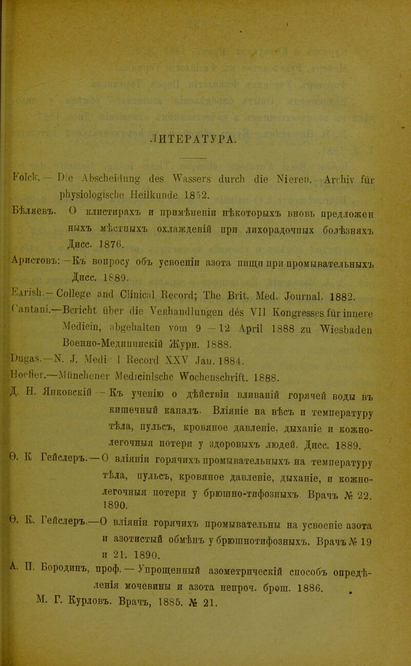 ЛИТЕРАТУРА. І'оіск. - І):е АЬзсЬенІип» сіез ТѴаззепз сіигсіі сііе Уіегеи. Агсіііѵ Гііг рЬузіо1о°ізсІіе Неіікшніе 18')2. Бѣляевъ. О клистирахъ и примѣненіи нѣкоторыхъ вновь нредложеп ныхъ мѣстныхъ охлажденій нрп лихорадочных болѣзняхъ Дисс. 1876. Аристовъ:—Къ вонросу объ усвоеніи азота пищи нри промывательныхъ Дисс. 1889. Еагізіі,— СоПе^е апсі СІіііісаІ Кесогсі; ТЬе Вгіі. Мей. Лоигпаі. 1882. Л апіані. ВсгісЬі йЬег сііе ѴеяЬаікІІип'деп сіёз VII Копугеззез Гііг іппеге Мееііеіп, аЪ^еЬаІѣеп ѵош 9 -12 Аргіі 1888 ги ТУіевЬайен Военно-Медииппскій Журн. 1888. •Биёая.—N. Месіі 1 Кесогсі XXV Лаи. 1884. ИоеЯег.—Мішсііепег МейісінІзсЬе ѴѴосЬензсЬѵіГі. 1888. Н. Янковскій -- Къ ученію о дѣйствіи вливаній горячей воды въ кишечный каналъ. Вліяніе на вѣсъ и температуру тѣла, пульсъ, кровяное давлепіе, дыхапіе и кожно- легочныя потери у здоровыхъ людей. Дпсс. 1889. Ѳ. К Гейслеръ. —О вліяніи горячихъ промывательныхъ на температуру тѣла, пульсъ, кровяное давленіе, дыхапіе, и кожно- легочныя потерн у брюшно-тифозныхъ Врачъ Л» 22 1890. Ѳ. К. I ейслеръ. О вліяніи горячихъ промывательны на усвоеніе азота и азотистый обмѣнъ у брюшнотифозныхъ. Врачъ № 19 п 21. 1890. Ш.. И. Бородинъ, проф. .'прощенный азометрическій способъ опредѣ- ленія мочевины и азота непроч. брош. 1886. М. Г. Курловъ. Врачъ, 1885. № 21.