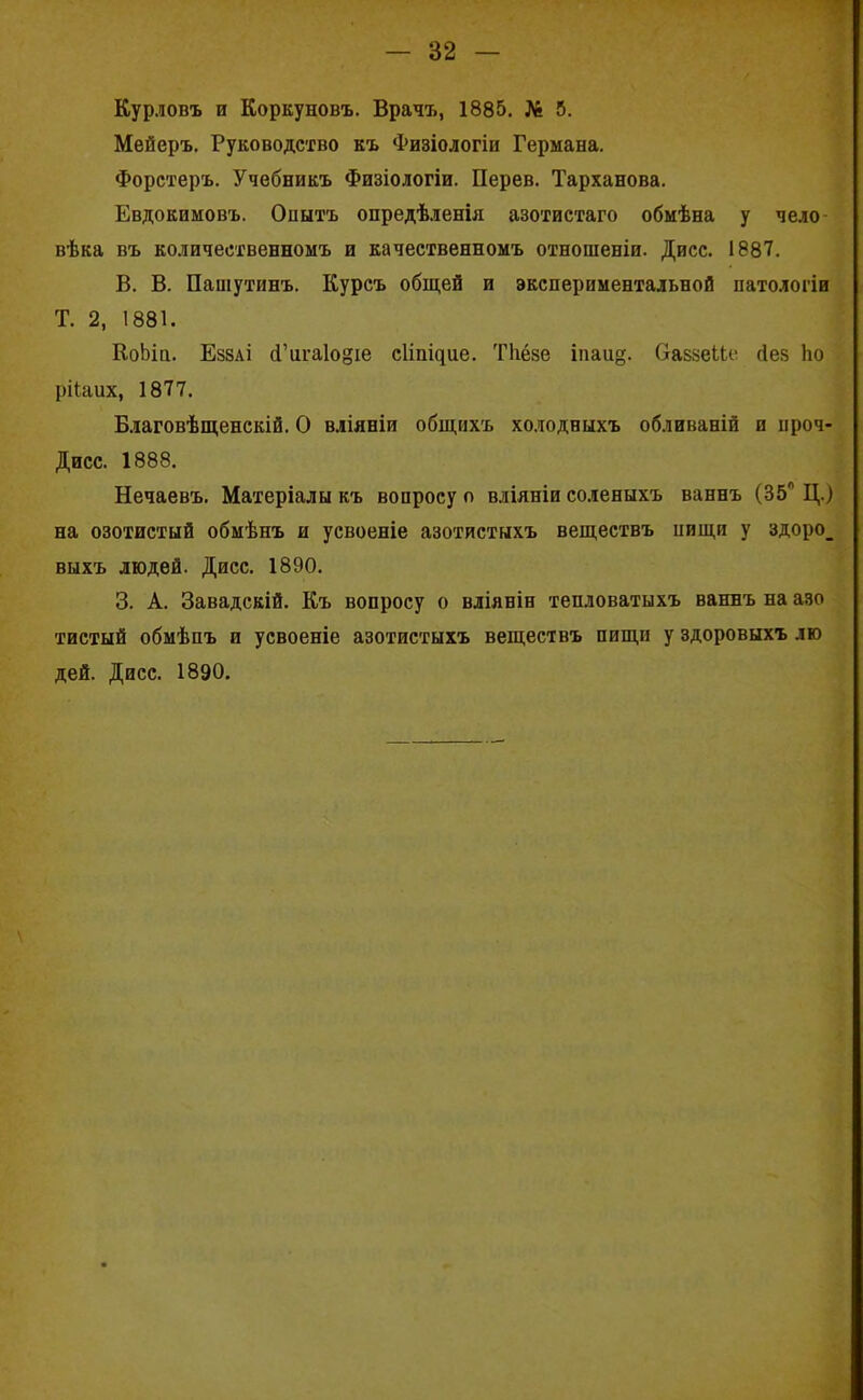 Курловъ и Коркуновъ. Врачъ, 1885. № 5. Мейеръ. Руководство къ Физіологіи Германа. Форстеръ. Учебникъ Физіологіи. Перев. Тарханова. Евдокимовъ. Опытъ опредѣленія азотистаго обмѣна у чело- вѣка въ количественномъ и качественномъ отношеніи. Дисс. 1887. В. В. Пашутинъ. Курсъ общей и экспериментальной патологіи Т. 2, 1881. КоЬін. Еззаі (Гига1о§іе сііпщие. Тііёзе іпаи§. ОаззеНе сіез ѣо рііаих, 1877. Благовѣщенскій. О вліяніи общихъ холодныхъ обливаній и ироч- Дисс. 1888. Нечаевъ. Матеріалы къ вопросу о вліяніи соленыхъ ваннъ (35° Ц.) на озотистый обмѣнъ и усвоеніе азотистыхъ веществъ иищи у здоро_ выхъ людей. Дисс. 1890. 3. А. Завадскій. Къ вопросу о вліяніи тепловатыхъ ваннъ на азо тистый обмѣнъ и усвоеніе азотистыхъ веществъ пищи у здоровыхъ лю дей. Дисс. 1890.