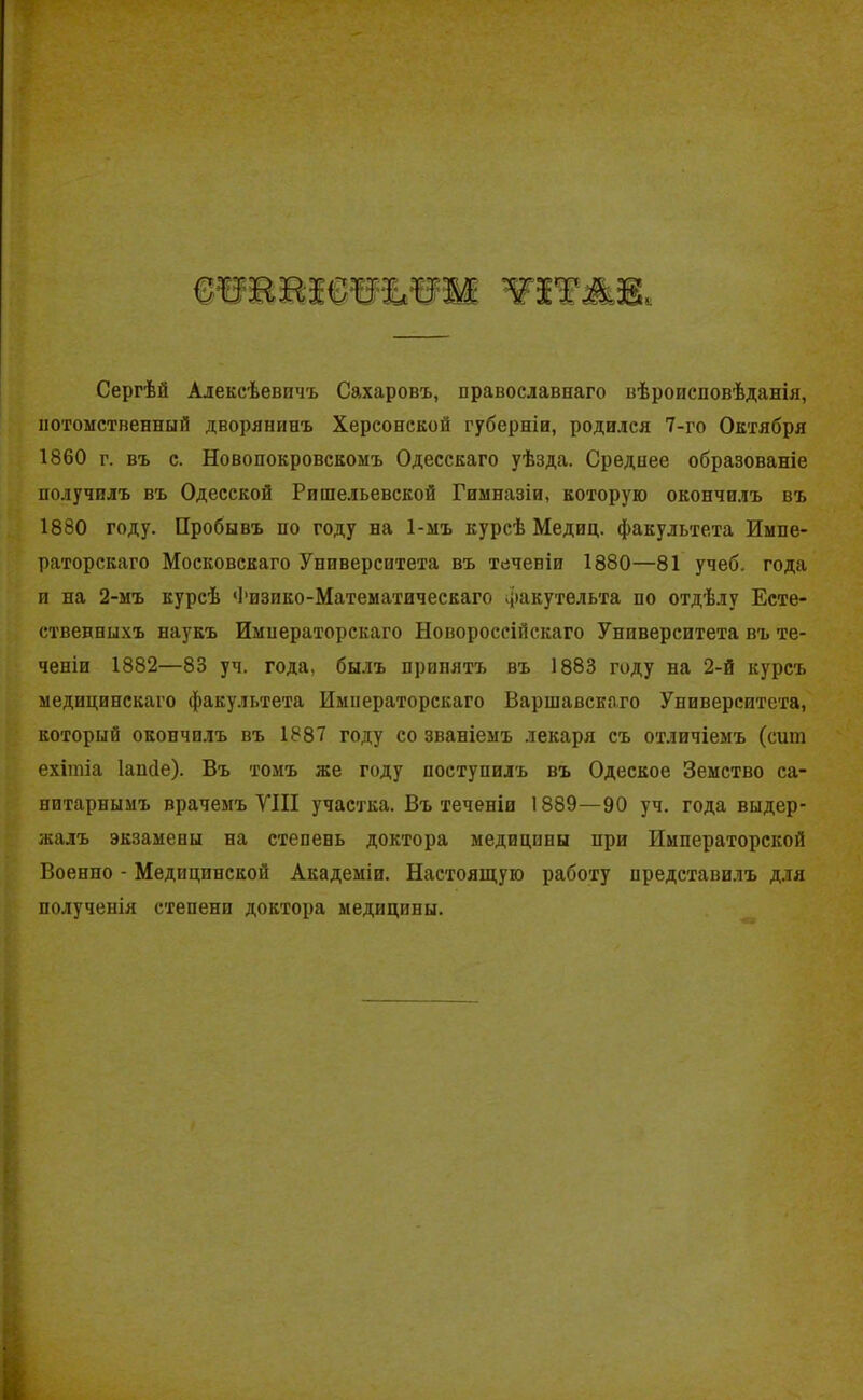 Сергѣй Алексѣевичъ Сахаровъ, православнаго вѣроисповѣданія, потомственный дворянинъ Херсонской губерніи, родился 7-го Октября 1860 г. въ с. Новопокровскомъ Одесскаго уѣзда. Среднее образованіе получилъ въ Одесской Ришельевской Гимназіи, которую окончилъ въ 1880 году. Пробывъ по году на 1-мъ курсѣ Медиц. факультета Импе- раторскаго Московскаго Университета въ теченіи 1880—81 учеб, года и на 2-мъ курсѣ Физико-Математическаго факутельта по отдѣлу Есте- ственныхъ наукъ Императорскаго Новороссійскаго Университета въ те- ченіи 1882—83 уч. года, былъ принятъ въ 1883 году на 2-й курсъ медицинскаго факультета Императорскаго Варшавскаго Университета, который окончилъ въ 1887 году со званіемъ лекаря съ отличіемъ (сит ехітіа Іаисіе). Въ томъ же году поступилъ въ Одеское Земство са- нитарнымъ врачемъ VIII участка. Въ теченіи 1889—90 уч. года выдер- жалъ экзамены на степень доктора медицины при Императорской Военно - Медицинской Академіи. Настоящую работу представилъ для полученія степени доктора медицины.