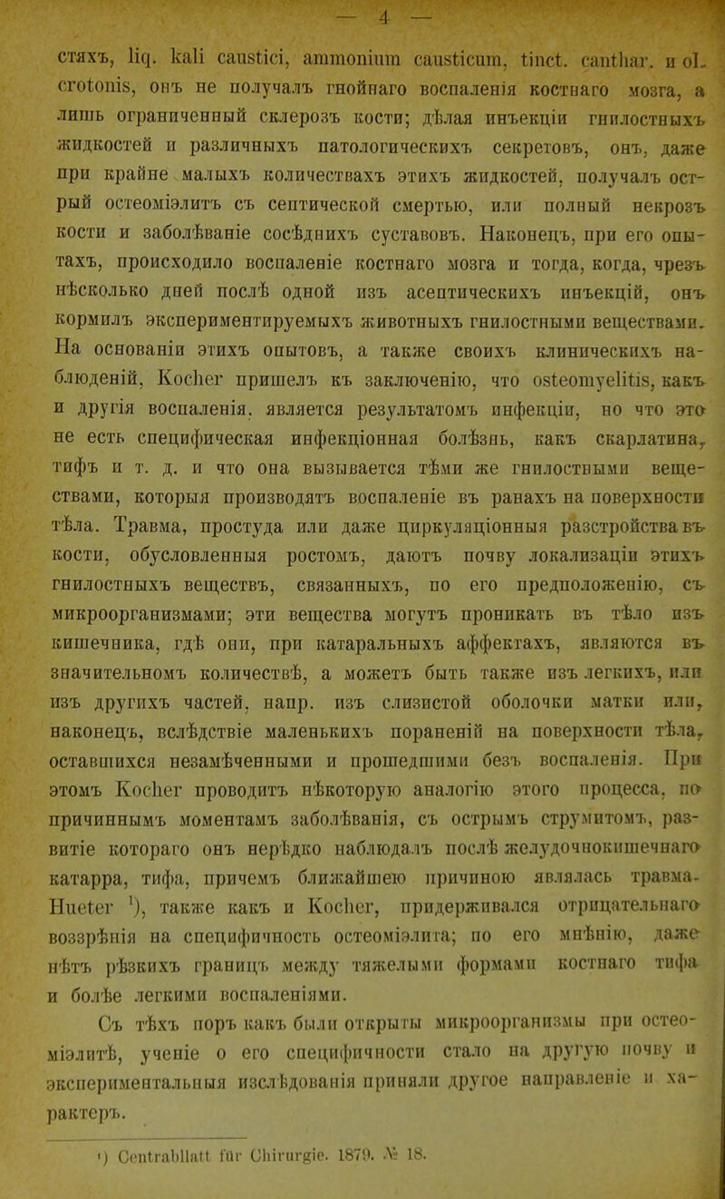 стяхъ, Ис]. каіі саивіісі, агатопіпт саіі8І;ісит, Ііпсі. сапіііаг. ы оЬ СГ0І0ПІ8, опъ не получалъ гнойнаго воспаленія костиаго мозга, а лишь ограниченный склерозъ кости; дѣлая инъекціи гпплостныхъ жидкостей п различныхъ патологическихъ секретовъ, онъ, даже при крайне малыхъ количествахъ этихъ жидкостей, получалъ ост- рый остеоміэлитъ съ септической смертью, или полный некрозъ кости и заболѣваніе сосѣднихъ суставовъ. Наконедъ, при его опы- тахъ, происходило восиаленіе костнаго мозга и тогда, когда, чрезъ- нѣсколько дней послѣ одной изъ асептическнхъ инъекцій, онъ кормплъ экспериментируемыхъ животныхъ гнилостными веществами. На основаніи этихъ опытовъ, а такнсе своихъ клиническихъ на- блюденій, Косііег пришелъ къ заключеніто, что озІеотуеІШз, какъ и другія воспаленія. является результатомъ инфекщи, но что эт& не есть специфическая инфекціонная болѣзнь, какъ скарлатина^ тифъ и т. д. и что она вызывается тѣми же гнилостными веще- ствами, которыя производятъ воспаленіе въ ранахъ на поверхности тѣла. Травма, простуда или даже цпркуляціонныя разстройства въ- кости, обусловленныя ростомъ, даіотъ почву локализаціи этихъ гнилостныхъ веществъ, связанныхъ, по его предположеоію, съ- микроорганизмами; эти вещества могутъ проникать въ тѣло изъ кишечника, гдѣ они, при катаральныхъ аффектахъ, являются въ- значительномъ количествѣ, а можетъ быть также изъ легкнхъ, или изъ другихъ частей, напр. изъ слизистой оболочки матки или, наконецъ, вслѣдствіе маленькихъ пораненіп на поверхности тѣла,. оставшихся незамѣченными и прошедшими безъ воспаленія. При этомъ Косііег проводить нѣкоторую аналогію этого процесса, по причиннымъ моментамъ заболѣванія, съ острымъ струмитомъ, раз- витіе котораго онъ нерѣдко наблюдалъ послѣ желудочнокпшечнаго катарра, тифа, причемъ ближайшею причиною являлась травма- Ниеіег также какъ и Косііег, придерживался отрицательнага воззрѣпія на специфичность остеоміэлита; по его мнѣнію, даже нѣтъ рѣзкихъ границъ между тяліелыми формами костнаго тифа и болѣе .ііегкими воспаленіями. Съ тѣхъ поръ какъ были открыты микроорганизмы при остео- міэлитѣ, ученіе о его специіішчности стало на другую почву и экспериментальпыя изслѣдованія приняли другое направленіе и ха- рактеръ. ') СепІгаЫІаМ Шг ОИіпігдіе. 1879. ЛІ- 18.