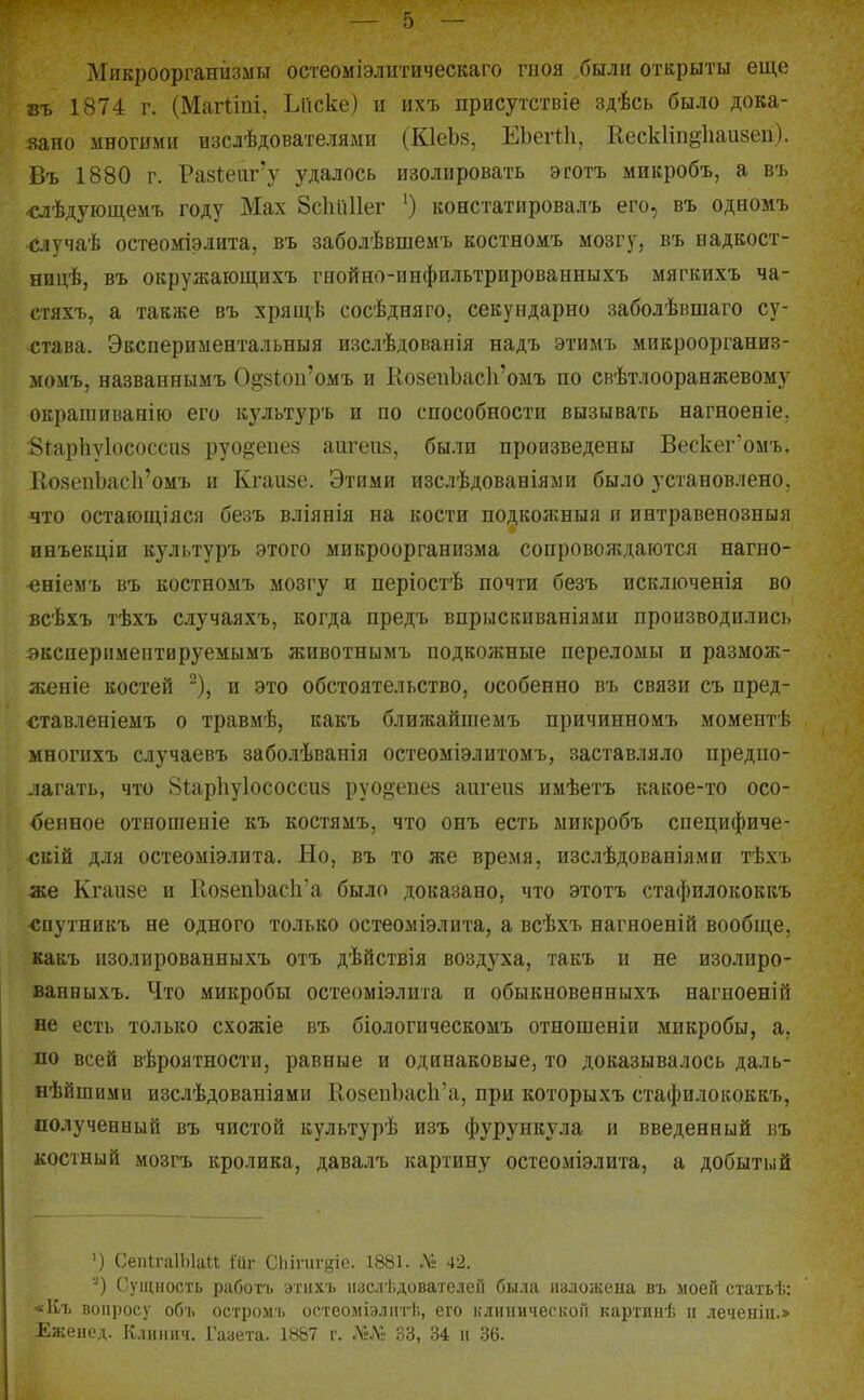 Микроорганизмы остеоміэлитическаго гиоя были открыты еще въ 1874 г. (Магііиі, Ьиске) и ихъ присутствіе здѣсь было дока- і?ано многими изслѣдователяыи (КІеЬз, ЕЬегіІі, Еескііп^ііаизеи). Въ 1880 г. Ра8І;еш''у удалось изолировать эготъ микробъ, а въ <уіѣдующемъ году Мах 8с1ііі11ег ') констатировалъ его, въ одномъ случаѣ осгеоміэлита, въ заболѣвшемъ костномъ мозгу, въ надкост- ницѣ, въ окрулгающихъ гиойно-инфильтрироваиныхъ мягкихъ ча- сгяхъ, а также въ хрящѣ сосѣдняго, секупдарно заболѣвшаго су- става. Экспериментальный изслѣдованія надъ этимъ микроорганиз- момъ, названнымъ 0§8І;оіі'омъ и КозепЪасЬ'омъ по евѣтлооранжевому окрашиванію его культуръ и по способности вызывать нагноеніе. Зіарііуіососсиз руо^'епез аигеив, былп произведены Вескег'омъ. КозепЬаск'омъ и Кгаизе. Этими изслѣдованіями было установлено, что остающіяся безъ вліянія на кости подкожныя я интравенозныя инъекціи культуръ этого микроорганизма сопровождаются нагно- «ніемъ въ костномъ мозгу и періостѣ почти безъ исключенія во всѣхъ тѣхъ случаяхъ, когда предъ впрыскиваніями производились вксперпмептируемымъ животнымъ подкожные переломы и размояг- женіе костей ~), и это обстоятельство, особенно въ связи съ пред- ставленіемъ о травмѣ, какъ ближайшемъ причинномъ момеитѣ многихъ случаевъ заболѣванія остеоміэлитомъ, заставляло предпо- лагать, что 8іар1іу1ососси8 руо^епез аигеиз имѣетъ какое-то осо- бенное отношеніе къ костямъ, что онъ есть микробъ специфиче- скій для остеоміэлита. Но, въ то же время, изслѣдованіями тѣхъ же Кгаизе и КозеиЬасЬ'а было доказано, что этотъ стафилококкъ «путникъ не одного только остеоміэлита, а всѣхъ нагноеній вообще, вакъ изолированныхъ отъ дѣйствія воздуха, такъ п не изолпро- ванныхъ. Что микробы остеоміэлита и обыкновенныхъ нагноеніП не есть только схожіе въ біологическомъ отношеніи микробы, а. по всей вероятности, равные и одинаковые, то доказывалось даль- еѣйшими изслѣдованіями НозепЪасЬ'а, при которыхъ стафилококкъ, полученный въ чистой культурѣ изъ фурункула и введенный въ костный мозгъ кролика, давалъ картину остеоміэлита, а добытый ') Сепи-аІЫаІІ ійг Сііігигдіе. 1881. Л» 42. ■-') Сущность работь атихъ іізслі.дователеГі была наложена въ моей статьѣ: «Къ вопросу объ остром'1. остеоміэлптѣ, его клинической картпнѣ іі леченііі.» Еженед. Клинич. Газета. 18&7 г. Л«ЛІ- 33, 34 п 36.