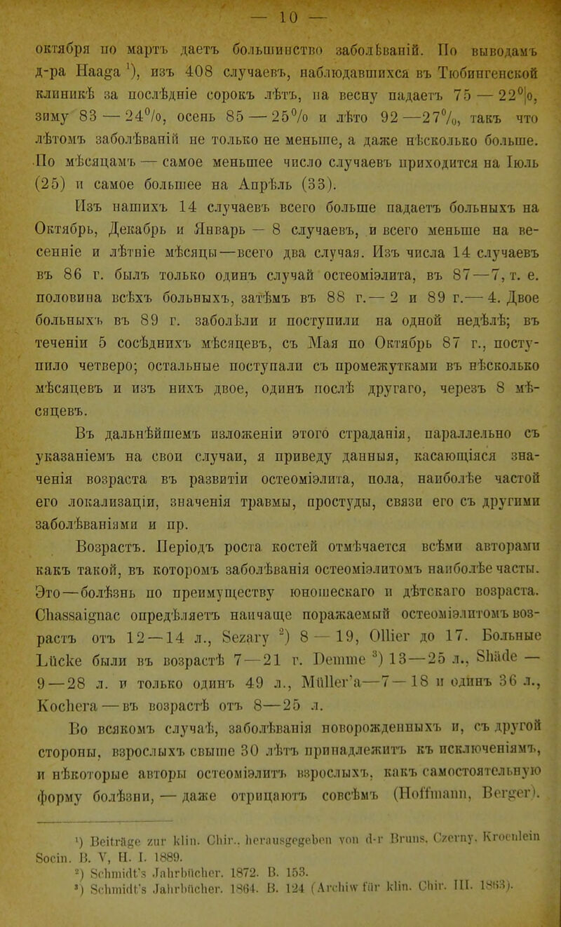 октября по мартъ даетъ большиистно заболЬваиій. По выводамъ д-ра Наа^а изъ 408 случаевъ, наблюдавшихся въ Тюбингенской клпннкѣ за послѣдніе сорокъ лѣгь, на весну падаегъ 75 — 22^[о, зиму 83 — 24%, осень 85 — 25% и лѣто 92—277о, такъ что лѣтомъ заболѣваній не только не меньше, а даже несколько больше. ■По мѣсяцамъ — самое меньшее число случаевъ приходится на Іюль (25) и самое большее на Апрѣль (33). Изъ нашихъ 14 случаевъ всего больше падаетъ больныхъ на Октябрь, Декабрь и Январь — 8 случаевъ, и всего меньше на ве- сенніе и лѣтніе мѣсяцы—всего два случая. Изъ числа 14 случаевъ въ 86 г. былъ только одинъ случай остеоміэлита, въ 87 — 7, т. е. половина всѣхъ больныхъ, затѣмъ въ 88 г.— 2 и 89 г.^—^ 4. Двое больныхъ въ 89 г. заболѣли и поступили па одной недѣлѣ; въ теченіи 5 сосѣднихъ мѣсяцевъ, съ Мая по Октябрь 87 г., посту- пило четверо; остальные поступали съ промежутками въ нѢскольео мѣсяцевъ и изъ нихъ двое, одннъ послѣ другаго, черезъ 8 мѣ- сяцевъ. Въ дальнѣйшемъ пзложеніи этого страданія, параллельно съ указаніемъ на свои случаи, я приведу данныя, касаюш,іяся зна- ченія возраста въ развитіи остеоміэлита, пола, наиболѣе частой его локализаціи, значенія травмы, простуды, связи его съ другими заболѣваніями и пр. Возрастъ. Періодъ роста костей отмѣчается всѣми авторами какъ такой, въ которомъ заболѣванія остеоміэлитомъ напболѣе часты. Это—болѣзнь по препмуш,еству юношескаго и дѣтскаго возраста. СЬаззаійпас опредѣляетъ наичаш,е поражаемый остеоміэлптомъ воз- растъ отъ 12 — 14 л., 8е2агу ^) 8 — 19, ОШег до 17. Больные Ьиске были въ возрастѣ 7 — 21 г. Бетте ^) 13—25 л., 8М(іе — 9—28 л. и только одинъ 49 л., МпИег'а—7—18 и одпнъ 36 л., Косііега — въ возрастѣ отъ 8—25 л. Во всякомъ случаѣ, заболѣванія новорожденныхъ и, съ другой стороны, взрослыхъ свыше 30 лѣтъ припадлежнтъ къ псключеніямъ, и нѣкоторые авторы остеоміэлитъ взрослыхъ, какъ самостоятельную форму болѣзни, — даже отрицаютъ совсѣмъ (Ноіііпапп, Вогігег). ') ВеіП-іІ8с тг кііп. Сіііг.. 1іегііия8Р(?еЪоп ѵоіі іі-г Впііі8. Сгегпу. Кгоспіеіп 8осіп. п. V, Н. I. 1889. =) 8с1іті(и;г, .ГаІігЬіісІісг. 1872. 13. 153. ») 8('ЬткіГ5 ЛаІіг1)асЬег. 1864. В. 124 (Агсіііѵѵ 1іІг кііп. Сіііг. ІП. 1^!і:^*-