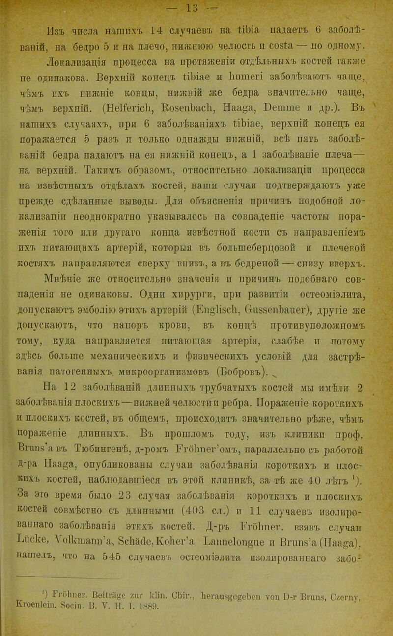 Изъ числа нашпхъ 14 случаевъ на ііЬіа падаетъ 6 заболѣ- ваній, на бедро 5 и на плечо, нижнюю челюсть и созіа— по одном}-. Локализація процесса на протяжевіи отдѣльнихг костей также не одинакова. Верхній конедъ ІіЪіае и Іиітегі заболѣваютъ чапі,е, чѣмъ пхъ нилсиіе концы, нияіпій же бедра значительно чаще, чѣмъ верхніп. (НеІі'егіс1і, КойепЪасІі, Наа§а, Бетте и др.), Въ напшхъ случаяхъ, при 6 заболѣваніяхъ ІіЬіае, верхній конецъ ея порал;ается 5 разъ п только однажды нпжній, всѣ пять заболѣ- ваній бедра падаютъ на ея бпжиій конецъ, а 1 заболѣваніе плеча— на верхній. Такимъ образомъ, относительно локализаціи процесса на извѣстныхъ отдѣлахъ костей, наши случаи подтверждаіотъ уже прежде сдѣланные выводы. Для объясненія прмчинъ подобной ло- кализаціи неоднократно указывалось на совпаденіе частоты пора- женія того или другаго конца извѣстной кости съ направленіемъ ихт. питающихъ артерій, которыя въ больпіеберцовой и плечепоп костяхъ направляются сверху внизъ, а въ бедреной — снизу вверхъ. Мнѣніе же относительно значенія и причинъ подобнаго сов- паденія не одинаковы. Одни хирурги, при развитіи остеоміэлита, допускаютъ эмболію этихъ артерій (Еп§1І8СІі, ОиззепЪаиег), другіе же допускаютъ, что напоръ крови, въ концѣ противуположномъ тому, куда направляется питающая артерія, слабѣе и потому здѣсь больше ыехаиическихъ и физическихъ условій для застрѣ- ваиія пагогенныхъ. микроорганизмовъ (Бобровъ). ^ На 12 заболѣваній длинныхъ трубчатыхъ костей мы имѣли 2 заболѣванія плоскихъ—нижней челюсти и ребра. Пораженіе короткихъ и плоскихъ костей, въ общемъ, происходитъ значительно рѣже, чѣмъ поражеиіе длинныхъ. Въ прошломъ году, изъ клиники проф. Вічш8\а въ Тюбингенѣ, д-ромъ ГгОИпег'омъ, параллельно съ работой Д-ра Наа§а, опубликованы случаи заболѣванія короткихъ и плос- кихъ костей, наблюдавшіеся въ этой клпникѣ, за тѣ же 40 лѣтъ '). За это время было 23 случая заболѣванія короткихъ и плоскихъ костей совмѣстно съ длинными (403 сл.) и 11 случаевъ изолиро- ваынаго заболѣванія этихъ костей. Д-ръ Ггоітег, взявъ случаи Ьііске, Ѵо1ктапп'а, 8сМ(1е, КоЬег'а Ьаппеіопёие и Вічш8'а (Наа^а). папіелъ, что на 545 случаевъ остеоміэлнта изолированнаго забо- ') Гпіііпег. Веіігіі^іс хііг кііп. Сіііг., Ііегаик^гсдеЬеи ѵоп О-г Вгип.ч, С/егпѵ. Кгоепіеіп, Яосіп. В. V. Н. I. 1889.