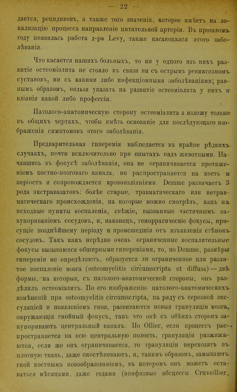 дается, рецидивовъ, а также того значенія, которое имѣегь на ло- кализацііо процесса направленіе питательной артеріи. Въ прошломъ году появилась работа д-ра Ъеѵу, также касающаяся этого забо- лѣванія. Что касается нашихъ больыыхъ, то ни у одного пзъ нихъ раз- витіе остеоміэлита не стояло въ связи ни съ острымъ ревматпзмомъ суставовъ, ни съ какими либо инфекціонныыи заболѣваніями; рав- нымъ образомъ, нельзя указать на развитіе остеоміэлпта у нихъ п вліянія какой либо профессіи. Патолого-анатомическую сторону остеоміэлита я изложу только въ общихъ чертахъ, чтобы имѣть основаніе для послѣдующаго изо- браженія симптомовъ этого заболѣванія. Предварительная гинереыія наблюдается въ крайне рѣдкихъ случаяхъ, почти исключительно при опытахъ надъ животными. На- чавшись въ фокусѣ заболѣванія, она не ограничивается протяже- ніемъ костпо-лозговаго канала, но распространяется на кость в періостъ и сопровождается кровоизліяніями. Ветше различаетъ 3 рода экстравазатовъ: болѣе старые, травматическаго или нетрав- ыатическаго происхожденія, на которые можно смотрѣть, какъ на исходные пункты воспаленія, свѣжіе, вызванные частичнымъ за- купориваніемъ сосудовъ, и, наконецъ, геморрагическіе фокусы, при- сущіе позднѣйшему періоду и происшедшія отъ изъявленія стѣнокъ- сосудовъ. Такъ какъ нерѣдко очень ограниченные воспалительные фокусы вызываются обширными гипереміяыи, то, поВеште, размѣры гипереміи не опредѣляютъ, образуется ли ограниченное пли разли- тое воспаленіе мозга (озіеошуеііііз сігситзсгіри еі (іійиза) — двѣ формы, на которыя, съ патолого-анатомической стороны, онъ раз- д'Ьлилъ остеоміэлитъ. По его изображеиію патолого-анатомическпхъ измѣнепій при обіеотуеііііб сігсишзсгіріа, на ряду съ серозной экс- судаціей и появлеиіемъ гноя, развиваются новыя грануляціи мозга^. окружающія гнойный фокусъ, такъ что опѣ съ обѣихъ сторонъ за- купориваютъ центральный каналъ. По ОПіег, если процессъ рас-- пространяется на всю центральную полость, грануляціи ])азжпжа- ются, если же онъ ограничивается, то грапуляціи переходятъ въ- плогную ткань, даже окостѣпсваютъ, и, такимъ образомъ, заыыкаготъ- гной костнымъ новообразованіемъ, въ которомъ онъ можетъ оста- ваться мѣсяцами, даже годами (эпифпзные абсцессы СгиѵеіІІіег,