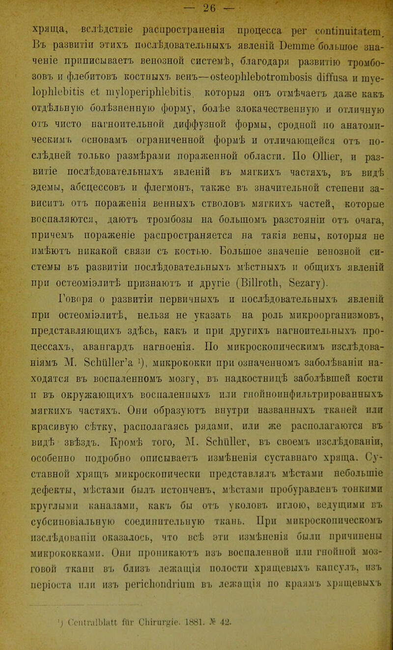 хрлща, вслѣдствіе распростраыенія процесса рег сопііпиііаіет. Въ развитіи этихъ послѣдовательныхъ явленій Ветше большое зна- ченіе прішисываетъ венозной системѣ, благодаря развитію тромбо- зовъ II флебитовъ костныхъ венъ—озІеорЫеЬоігошЬозів сІіЯиза и шуе- ІорЫеЬіІіз еі шуІорегірЫеЬіІіз. которыя онъ отмѣчаетъ даже какъ отдѣльную болѣзненную форму, болѣе злокачественную и отличную отъ чисто пагноительной диффузной формы, сродной но анатомп- ческндгь основамъ ограниченной формѣ и отличающейся отъ по- слѣдней только размѣрами поралгениой области. По ОИіег, и раз- витіе послѣдовательныхъ явленій въ мягкихъ частяхъ, въ видѣ эдемы, абсцессовъ и флегмонъ, также въ значительной степени за- виснтъ отъ пораженія венныхъ стволовъ мягкихъ частей, которые воспаляютсіі, даютъ тромбозы на большомъ разстояніи отъ очага, причемъ пораженіе распространяется на такія вены, которыя не нмѣютъ никакой связи съ костью. Большое значеніе венозной си- стемы въ развитіи послѣдовательныхъ мѣстныхъ и общихъ явленій при остеоміэлптѣ признаютъ и другіе (ВіИгоІІі, Зегагу). Говпря о развитіи первичныхъ п нослѣдовательныхъ явленій при остеоміэлитѣ, нельзя не указать на роль ыикроорганизыовъ, представляющихъ здѣсь, какъ и при другихъ нагноительныхъ про- цессахъ, авангардъ нагноенія. По микроскоппческимъ пзслѣдова- ніямъ М, 8с1іи11ег'а микрококки при означенномъ заболѣваніи на- ходятся въ воспаленномъ мозгу, въ надкостницѣ заболѣвшей кости II въ окружаюні,ихъ восііаленныхъ или гнойноипфильтрнрованныхъ мягкихъ частяхъ. Они образуютъ внутри названныхъ тканей или красивую сѣтку, располагаясь рядами, или же располагаются въ видѣ звѣздъ. Кромѣ того, М. 8с1ій11ег, въ своемъ нзслѣдованіи, особенно подробно описываетъ измѣненія суставнаго хряща. Су- ставной хрящъ микроскопически представлялъ мѣстами небольшіе дефекты, мѣстами былъ истонченъ, мѣстами пробуравленъ тонкими круглыми каналами, какъ бы отъ уколовъ иглою, ведущими въ субсиновіальную соединительную ткань. При мнкроскопическомъ пзслѣдованіи оказалось, что всѣ эти измѣненіа были причинены микрококками. Они пропикаютъ пзъ воспаленной или гнойной моз- говой ткани въ близъ лежаіція полости хрящевыхъ капсулъ, нзъ періоста или изъ регісііопсігіит въ лежащія по краямъ хрлщевыхъ СспІгаІЫаП. 1'Пг С1іігиг<ііс. 1881. 42.