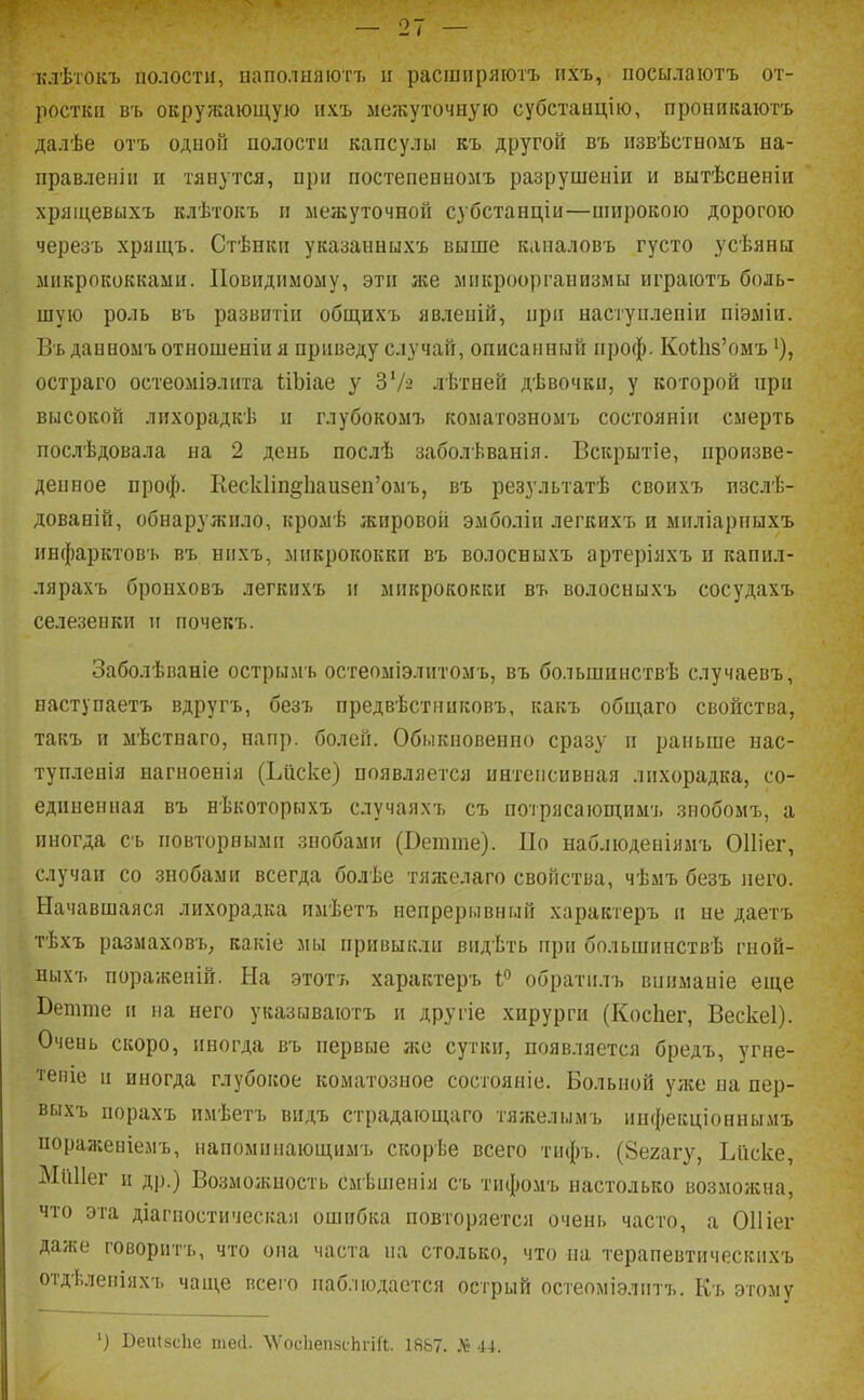 клѣтокъ полости, паполыяюгъ и расшііряютъ ііхъ, посылаіотъ от- ростки въ окружающую пхъ ме;куточную субстанцію, проникаюгь далѣе отъ одной полости капсулы къ другой въ извѣстномъ на- правленіп и тянутся, при постепенномъ разрушеыіи и вытѣсненіи хрящевыхъ клѣтокъ и межуточной субстанціи—широкою дорогою черезъ хрящъ. Стѣикп указанныхъ выше каналовъ густо усѣяны микрококками. ІІовидимому, эти же микроорганизмы играютъ боль- шую роль въ развитіи общихъ явлепій, при наступлепіи піэміи. Въ данномъ отношеніи я приведу случай, описанный проф. Ко1;1і8'омъ остраго остеоміэлита ІіЪіае у ЗѴ^ лѣтней дѣвочки, у которой при высокой лихорадкѣ и глубокомъ коматозпомъ состояніи смерть послѣдовала на 2 депь послѣ заболѣванія. Вскрытіе, произве- денное проф. Кеск1іп§1іаи8еп'омъ, въ результатѣ своихъ пзслЬ- дованій, обнаружило, кромѣ жировой эмболіи легкихъ и ыиліарпыхъ инфарктовъ въ нпхъ, микрококки въ волосныхъ артеріяхъ и капил- лярахъ бронховъ легкихъ и микрококки въ волосныхъ сосудахъ селезенки и почекъ. Заболѣианіе острымъ остеоміэлитомъ, въ большинствѣ случаевъ, наступаетъ вдругъ, безъ предвѣстииковъ, какъ оби;аго свойства, такъ и мѣстпаго, напр. болей. Обыкновенно сразу и раньше нас- тупленія нагноенія (Ъиске) появляется интенсивная лихорадка, со- единенная въ нѣкоторыхъ случаяхъ съ потрясающимъ знобомъ, а иногда съ повторными знобами (Ветше). По наблюденіямъ ОИіег, случаи со знобами всегда болѣе тяжелаго свойства, чѣмъ безъ него. Начавшаяся лихорадка имѣетъ непрерывный характеръ и не даетъ тѣхъ размаховъ, какіе мы привыкли видѣть при большинствѣ гной- ныхъ пораженін. Ыа этотъ характеръ !<' обратилъ впиманіе еще Ветше и на него указываютъ и другіе хирурги (КосЬег, Вескеі). Очень скоро, иногда въ первые же сутки, появляется бредъ, угне- '1'епіе и иногда глубокое коматозное состояніе. Больной уже па пер- выхъ порахъ имѣетъ видъ страдающаго тяжелымъ ипфекціоннымъ порал;еиіемъ, папоминающимъ скорѣе всего тнфъ. (Зегагу, Ьііске, МиИег и др.) Возможпость смѣшенія съ тифомъ настолько возможна, что эта діагпостическая ошибка повторяется очень часто, а 011 іег даже говоритъ, что ома часта на столько, что на терапевтическихъ отдѣленіяхъ чаще всего наблюдается острый остеоміэлитъ. Къ этому ') Веи{8с1іе тесі. 'ѴѴосІіепзсИгіГі;. 18&7. 44.