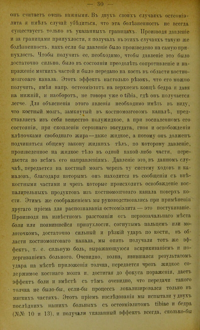 онъ считаетъ очень важными. Въ двух'ь своихъ случаяхъ остеоміэ- лита я пмѣлъ случай убѣдпться, что эта болѣзиенаость пе всегда суіцествуетъ только пъ указанныхъ граппцахъ. Производя давленіе и за границами припухлости, я получалъ въэтихъ случаяхъ такую же болѣзыенность, какъ если бы давленіе было произведено на самую при- пухлость. Чтобы получить ее, необходимо, чтобы давленіе это было достаточно сильно, было въ состояніи преодолѣть сопротивленіе и на- пряженіе мягкихъ частей и было передано на кость въ области костно- мозговаго канала. Этотъ эффектъ настолько рѣзокъ, что его можно получить, имѣя напр. остеоміэлитъ на верхнемъ вонцѣ бедра п давя на нижній, и наоборотъ, не говоря уже о ІіЪіа, гдѣ онъ получается легче. Для объясненія этого явленія необходимо имѣть въ виду, что костный мозгъ, замкнутый въ костномозговомъ каналѣ, нред- ставляетъ изъ себя вещество полужидкое, а при воспаленнпмъ его состояніи, при скопленіи серознаго эксудата, гноя и освпбожденіи клѣточками свободнаго жира—даже жидкое, а потому онъ долженъ подчиняться общему закону жидкихъ тѣлъ, по которому давленіе, произведенное на жидкое тѣло въ одной какой-либо части, пере- дается по всѣмъ его направленіямъ. Давленіе это, въ данномъ слу- чаѣ, передается на костный мозгъ черезъ ту систему ходовъ и ка- наловъ, благодаря которымъ онъ находится въ сообщеніи съ внѣ- костными частями и чрезъ которые происходитъ освобожденіе вос- палительныхъ продуктовъ изъ костнѳмо.зговаго канала поверхъ ко- сти. Этимъ же соображеніемъ мы руководствовались при прпмѣненіи другаго пріема для распознаванія остеоміэлита — это постукпваніе. Производя на извѣстномъ разстояніи отъ первопачальнаго мѣста боли или появившейся припухлости, согнутымъ пальцемъ или мо- лоточкомъ, достаточно сильный и рѣзкій ударъ по кости, въ об- ласти костномозговаго канала, мы опять получали тотъ же эф- фектъ, т. е. сильную боль, выражающуюся вскрпкнваніемъ и по- дергивай іемъ больного. Очевидно, волна, явившаяся результатомъ удара на мѣстѣ приложенія толчка, передается чрезъ жидкое со- держимое костнаго мозга и. достигая до фокуса пораженія, даетъ эффектъ боли и вмѣстѣ съ тѣмъ очевидно, что передачи такого толчка не было-бы, если-бы процессъ локализировался только въ мягкихъ частяхъ. Этотъ пріемъ изслѣдованія мы испытали у двухъ послѣднихъ нашихъ больныхъ съ остеоміэлптомъ ІіЬіае и бедра (№.?Г!; 10 и 13), и получали указанный эффектъ всегда, сколько-бы