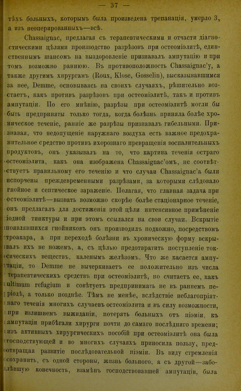 тѣхъ больныхъ, которыыъ была произведена трепанація, умерло 3, а изъ аеоперированныхъ—всѣ. СЬаззаі^пас, предлагая съ терапевтическими и отчасти діагао- стическими цѣлями производство разрѣзовъ при остеоміэлитѣ, един- ственныыъ шансоыъ па выздоровленіе признавалъ ампутацію и при тоыъ возможно раннюю. Въ противоположность С1іа88аі§пас'у, а также другимъ хирургамъ (Коих, Кіозе, боззеііп), высказывавшимся за нее, Ветте, основываясь на своихъ случаяхъ, рѣшительно воз- -стаетъ, какъ противъ разрѣзовъ при остеоміэлитѣ, такъ и противт. ампутаціи. По его мнѣнію, разрѣзы при остеоміэлитѣ могли бы ' быть предприняты только тогда, когда болѣзнь приняла болѣе хро- : ническое теченіе, ранніе же разрѣзы признавалъ гибельными. При- ;знавая, что недопущеніе наружнаго воздуха есть важное предохра- нительное средство противъ ихорознаго превращенія воспалительныхъ продуктовъ, онъ указывалъ на то, что картина течееія остраго •остеоміэлига, какъ она изображена СЬа88аі§пас'омъ, не соотвѣт- іствуетъ правильному его теченію и что случаи СЬа88аі§пас'а были испорчены преждевременными разрѣзами, за которыми слѣдовало гнойное и септическое зараженіе. Полагая, что главная задача при •остеоміэлитѣ—вызвать возможно скорѣе болѣе стаціонарное теченіе, • онъ предлагалъ для достиженія этой цѣли интенсивное примѣненіе ііодной тинктуры и при этомъ ссылался на свои случаи. Вскрытіе іпоявлявшихся гнойниковъ онъ производилъ подкожно, посредствомъ троакара, а при переходѣ болѣзни въ хроническую форму вскры- івалъ ихъ не ножемъ, а, съ цѣлью предотвратить поступленіе ток- «сическихъ веществъ, каленымъ желѣзомъ. Что же касается ампу- ітаціи, то Ветше не вычеркиваетъ ее положительно изъ числа • терапевтическихъ средствъ при остеоміэлитѣ, но считаетъ ее, какъ іиШшиш геГи^іиш и совѣтуетъ предпринимать не въ раннемъ пе- ірюдѣ, а только позднѣе. Тѣмъ не менѣе, вслѣдствіе неблагопріят- ! наго теченія многихъ случаевъ остеоміэлита и въ силу возможности, 1 при излишнемъ выжиданіи, потерять больныхъ отъ піэміи, къ ;ампутаціи прибѣгали хирурги почти до сама го пос.іѣдняго времени; іизъ активныхъ хирургическихъ пособій при остеоміэлитѣ она была (господствующей и во многихъ случаяхъ приносила пользу, пред- «отвращая развитіе послѣдовательной піэміи. Въ виду стремлевія '•сохранить, съ одной стороны, лінзыь больного, а съ другой—забо- ілѣвшую конечность, взамѣнъ господствовавшей ампутаціи, была