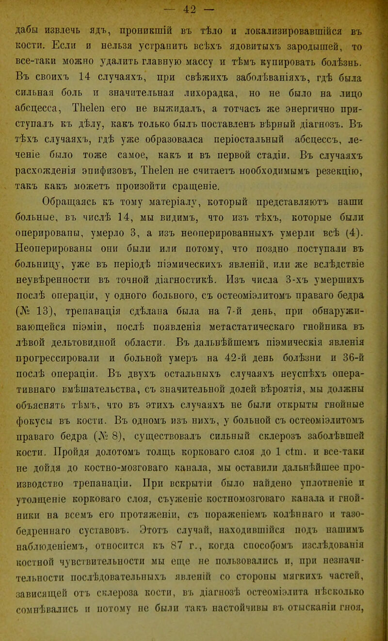 дабы извлечь ядъ, пронпкшій въ тѣло и локализировавшійся въ кости. Если и нельзя устранить всѣхъ ядовитыхъ зародышей, то все-таки можно удалить главную массу и тѣыъ купировать болѣзнь. Въ своихъ 14 случаяхъ, при свѣжихъ заболѣваніяхъ, гдѣ была сильная боль п значительная лихорадка, но не было на лицо абсцесса, Тііеіеп его не выж-ітдалъ, а тотчасъ же энергично при- ступалъ къ дѣлу, какъ только былъ поставленъ вѣрный діагнозъ. Въ тѣхъ случаяхъ, гдѣ уже образовался періостальный абсцессъ, ле- ченіе было тоже самое, какъ и въ первой стадіи. Въ случаяхъ расхожденія эпифязовъ, Тііеіеп не считаетъ нообходпмымъ резекцію, такъ какъ можетъ произойти сращеніе. Обращаясь къ тому магеріалу, который представляютъ наши больные, въ числѣ 14, мы видимъ, что изъ тѣхъ, которые были оперированы, умерло 3, а изъ неоперированныхъ умерли всѣ (4). Неоперированы они были или потому, что поздно поступали въ больницу, уже въ періодѣ піэмическихъ явленій, или же вслѣдствіе неувѣренности въ точной діагностикѣ. Изъ числа 3-хъ умершихъ послѣ операціи, у одного больного, съ остеоміэлитомъ праваго бедра (№ 13), трепанація сдѣлана была на 7-й день, при обнаружи- вающейся піэміи, послѣ появленія метастатическаго гнойника въ лѣвой дельтовидной области. Въ дальнѣйшемъ піэмическія явленія прогрессировали и больной умеръ на 42-й день болѣзни и 36-й послѣ операціи. Въ двухъ остальныхъ случаяхъ неуспѣхъ опера- тивнаго вмѣпіательства, съ значительной долей вѣроятія, мы должны объяснять тѣмъ, что въ этихъ случаяхъ не были открыты гнойные фокусы въ кости. Въ одномъ изъ нихъ, у больной съ остеоыіэлитомъ праваго бедра (№ 8), существовалъ сильный склерозъ заболѣвшей кости. Пройдя долотомъ толщь корковаго слоя до 1 сіт. и все-таки не дойдя до костно-мозговаго канала, мы оставили дальнейшее про- изводство трепанаціи. При вскрытіи было найдено уплотненіе п утолщеніе корковаго слоя, съулѵеніе костномозговаго канала и гной- ники на всемъ его протяліенін, съ пораженіемъ колѣнпаго и тазо- бедреннаго суставовъ. Этотъ случай, находившійся подъ нашимъ наблюденіемъ, относится къ 87 г., когда снособомъ нзслѣдованія костной чувствительности мы еш,е не пользовались и, при незначи- тельности послѣдовательныхъ явленій со стороны мягкихъ частей, .зависящей отъ склероза кости, въ діагнозѣ остеоміэлита нѣсколько сомнѣвались и потому не были такъ настойчивы въ отысканіи гноя,