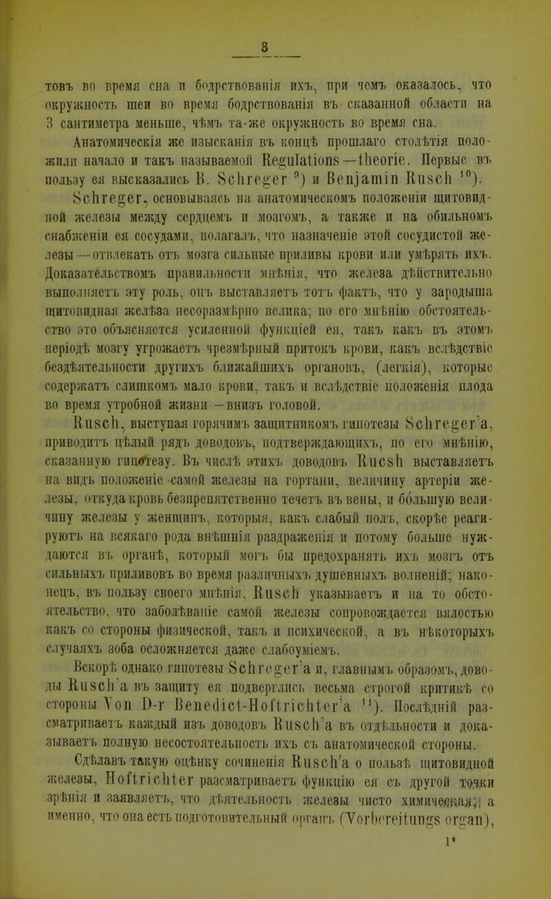 8^ товъ во время сна и бодрствовапія ихъ, при чомъ оказалось, что окрулшость шеи во время бодрствованія въ сказанной области на Я сантиметра меньше, чѣмъ та-же окружность во время сна. Анатомическія же изысканія въ ііонцѢ прошлаго столѣтія поло- жили начало и такъ называемой ]Іе2;ііІа1І0П8 —Иіеогіе. Первые въ пользу ея высказались Б. ВсИге^ег и Вепіатіп Кіі8СІі ^). 8сЬге§ег, основываясь на анатомическомъ положеніи щитовид- ной железы между ссрдцемъ и мозгомъ, а также и на обильномъ гиабженіи ея сосудами, нолагалъ, что назначеніе этой сосудистой же- лезы—отвлекать ОП) мозга сильные приливы крови или умѣрять ихъ. Доказательсгвомъ -правильности мнѣнія, что железа действительно выполняетъ эту роль, онъ выставляетъ тоть фаіітъ, что у зародыша щитовидная желѣза несоразмѣрно велика; по его мнѣнію обстоятель- ство :)то объясняется усиленной фунісніей ея, такч. какъ въ этомъ иеріодѣ мозгу угрожаетъ чрезмѣрный притокъ крови, какъ вслѣдствіс бсздѣятельности другихъ блилсайшихь органовъ, (легкія), которые содержатъ слишкомъ мало крови, такъ и вслѣдствіе полояіенія плода во время утробной жизни -внизъ головой. Киясіі, выступая горячимъ защитникомъ гипотезы 8с1ііЧіі|;ег а, приводитъ цѣлый рядь доводовъ, нодтверлідающихъ, но его мнѣнію, сказанную гипбі-езу. Въ числѣ зтихъ доводовъ 11ис8Іі выставляетъ на видъ положеніе самой л;елезы на гортани, величину артеріи же- лезы, откуда кровь безпрепятственно течетъ въвены, и большую вели- чину железы у женщииъ, который, какъ слабый полъ, скорѣе реаги- руютъ на всякаго рода внѣшнія раздражсиія и потому больше нул{- даются въ органѣ, который могч. бы предохранять ихъ мозгъ отъ сильныхъ приливовъ во вре.мя различныхъ душевныхъ волненій; нако- нецъ, въ пользу своего мнѣнія. Кіі8с1і указываетъ и на то обсто- ятельство, что заболѣваніе самой железы сопровождается вялостью какъ со стороны фи.піческой, такъ и психической, а въ нѣкоторыхъ случаяхъ зоба осложняется даже слабоуыіемъ. Вскорѣ однако гипотезы 8сІіг<і^ег'а и, главнымъ образомъ, дово- ды Кизсіі а въ защиту ея подверглись весьма строгой критикѣ со стороны Ѵоп І)-г Вепе(1ісІ-НоПгіс1іІег'а ). Послѣдній раз- сматриваетъ каждый изъ доводовъ 11іі8СІі'а въ отдѣльности и дока- зываетъ полную несостоятельность ихъ съ анатомической стороны. Сдѣлавъ такую оцѣнку сочиненія НивсЬ'а о пользѣ ніитовидной железы, НоГІгісІііег разсматриваетъ функцію ея съ другой ішп зрѣнія и заявляетъ, что дѣятсльность железы чисто химичейКіал;! а именно, что она есть подготовительный оргапъ (ѴогЬптіІііп^б ог^-ап), V