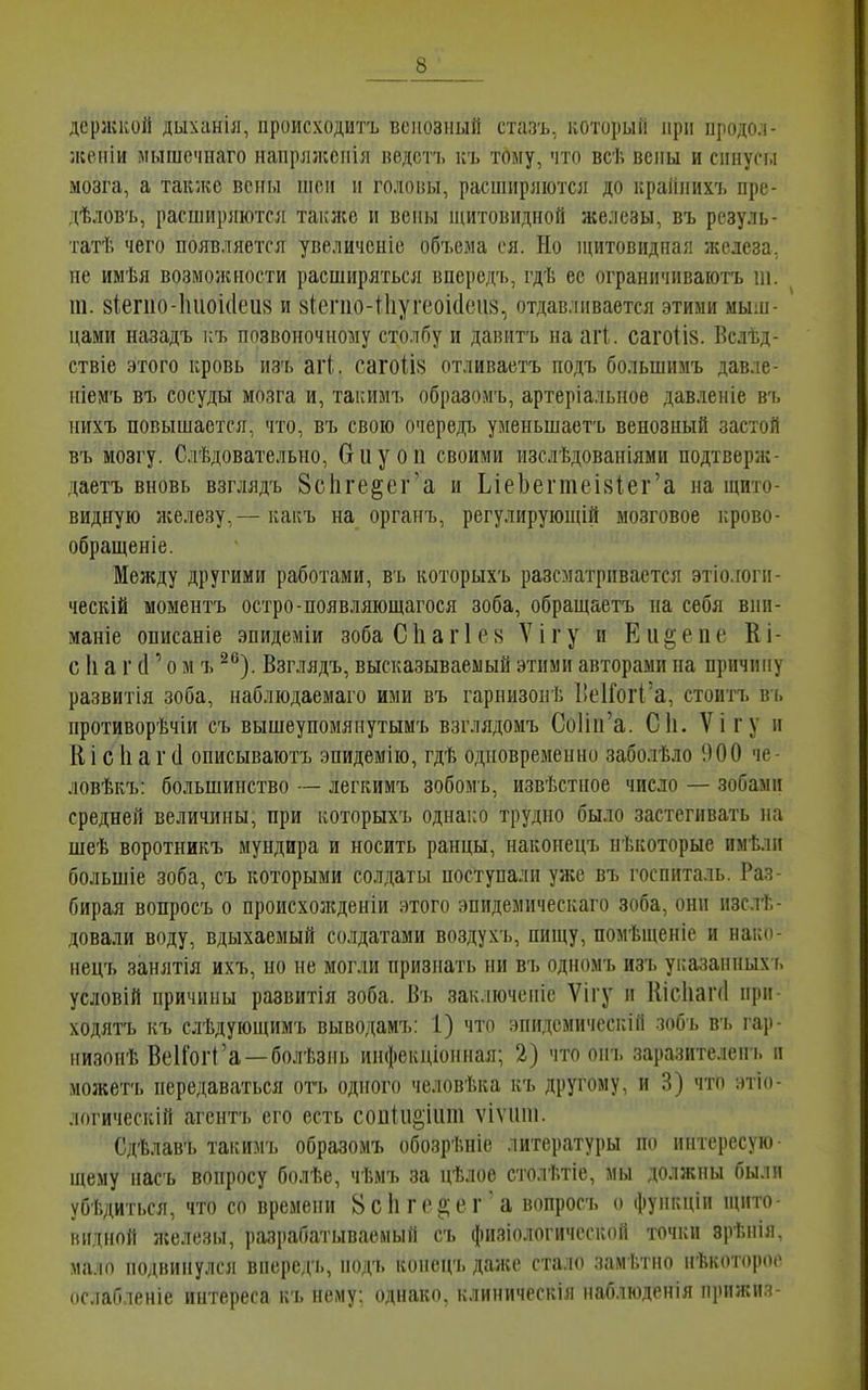 держкой дыханія, происходитъ венозный стазъ, ноторый нрн продол- жеіііи мышечиаго напрлжснія ведсті. къ тому, что всѣ вены и спнусы мозга, а так;ке вены піеіі н головы, расширяются до краіінихъ пре- дѣловъ, расширяются таилсе и вены ніитовидной железы, въ рсзуль- татѣ чего появляется увеличеніе объема ся. Но щитовидная железа, не имѣя возможности расширяться впередъ, гдѣ ее ограничиваютъ ііі. 111. 8Іегііо-1іиоі(Іеи8 и 8І:епіо-і1іугеоі(1еіі8, отдавливается этими мы;и- нами назадъ і;ъ позвоночному столбу и давить на агі. саго1І8. Вслѣд- ствіе этого кровь из'ь аѵі. сагоІІ8 отливаетъ нодъ большимъ давле- ніемъ въ сосуды мозга и, такимъ образомъ, артеріальпое давленіе въ нихъ повышается, что, въ свою очередь уменьшаетъ венозный застой въ мозгу. Слѣдовательно, биуоп своими изслѣдованіями подтверж- даетъ вновь взглядъ 8сІіге§ег'а и ЬіеЬегтеІ8Іег'а на щито- видную железу,— какъ на органъ, регулирующій мозговое Гірово- обращеніе. Между другими работами, въ которыхъ разсматрпвается этіо.гоги- ческій момеитъ остро-появляіощагося зоба, обращаетъ на себя внп- маніе описаніе эпидеміи зобаСІіагІе» Ѵігу и Еи^епе Кі- с 1і а г (Г о м ъ ^^). Взглядъ, высказываемый этими авторами на причину развитія зоба, иаблюдаемаго ими въ гарнизон Г. 1!е1ГогІ'а, стоитъ в ь нротиворѣчіи съ вышеупомянутымъ взглядомъ СоИп'а. С1і. Ѵігу н К і с 1і а г (1 описываютъ эпидемію, гдѣ одновременно заболѣло 900 че- ловѣкъ: большинство — легкимъ зобомь, извѣстное число — зобами средней величины, при которыхъ однако трудно было застегивать на шеѣ воротникъ мундира и носить ранцы, накоиецъ некоторые имѣліі большіе зоба, съ которыми солдаты поступали уже въ госпиталь. Раз- бирая вопросъ о происхо;кденіи этого эпидемическаго зоба, они изслѣ- довали воду, вдыхаемый солдатами воздухъ, пищу, помѣщеніе и нако- иецъ занятія ихъ, но не могли признать ни въ одномъ изъ ука;тнных ь условій причины развитія зоба. Вь заключсніе Ѵігу и Иісііаічі нри- ходятъ къ слѣдующимъ выводамъ: 1) что энидемическій шъ въ гар- низонѣ ВеІГогСа —болѣзнь инфекціоиная; 2) что оігь заразителен ь іі можетъ передаваться отъ одного человѣка къ другому, и 3) что этіо- логическій агентъ его есть соиІи§;іііт ѵіѵііпі. Сдѣлавъ такимъ образомъ обозрѣніе литературы по интересую- щему насъ вопросу болѣе, чѣмъ за цѣлос столѣтіе, мы должны были убі.диться, что со времени 8 с Іі г с а; е г а вопросъ о функцін щито- видной железы, разрабатываемый съ физіологичсской точки врѣнія, мало подвинулся вперед'ь, нодъ конецъ даже стало замѣтно нѣкоторое ослабленіе интереса къ нему: однако, клиническія наблюденія прпжиз-
