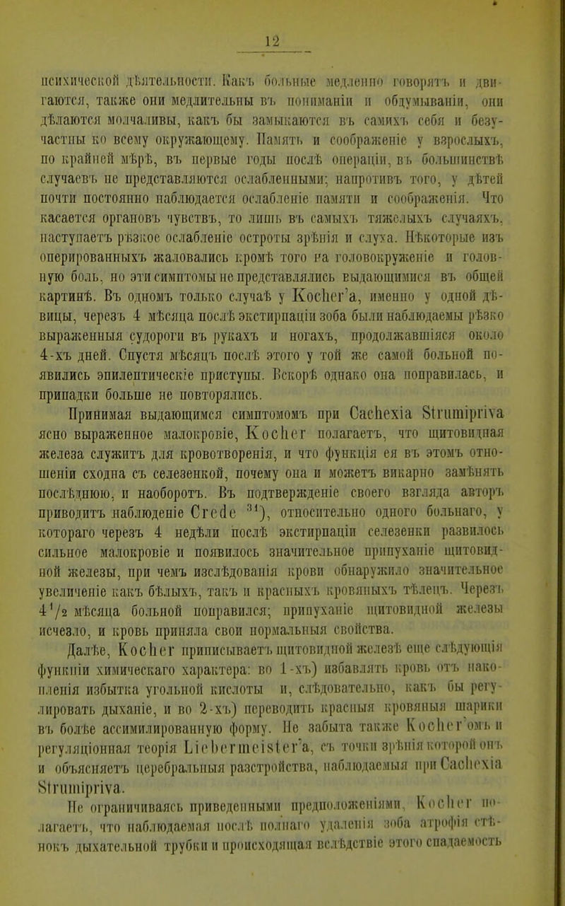 психической дѣлтельностп. Какъ больные медленно говорлтъ и дви- гаются, также они медлительны в'ь ііоіпіманіи іі обдумываніи, они дѣлаются молчаливы, какъ бы замыкаются въ самихъ себя и безу- частны ко всему окружающему. Память и соображеніс у взрослыхъ, по крайней мѣрѣ, въ первые годы послѣ операціи, вь больніинствѣ случаевъ не представляются ослабленными; напротивъ того, у дѣтей почти постоянно наблюдается ослаблсніе памяти и соображенія. Что касается органовъ чувствъ, то линіь в'і> самыхъ тяжслыхъ случаяхъ. наступаетъ рьзкоо ослабленіе остроты зрѣнія и слуха. Иѣкоторые изъ оперированныхъ жаловались кромѣ того на головокрул;ен1е и голов- ную боль, но эти симптомы не представлялись выдающимися въ общей картинѣ. Въ одномъ только случаѣ у КосИег'а, именно у одной дѣ- вицы, черезъ 4 мѣсяца послѣ экстирпаціи зоба были наблюдаемы рѣзко выраженныя судороги въ рукахъ и ногахъ, продолжавшіяся около 4-хъ дней. Спустя мѣсяцъ послѣ этого у той же самой больной по- явились эпилептическге приступы. Лскорѣ однако она поправилась, и припадки больше не повторялись. Принимая выдающимся симптомомъ при Сасііехіа 81гигаіргіѵа ясно выраженное малокровіе, Косіісг полагаетъ, что щитовидная железа слуяштъ для кровотворенія, и что функція ея въ этоыъ отно- шеніи сходна съ селезенкой, почему она и можетъ викарно замѣнять послѣднюю, и наоборотъ. Въ подтвержденіе своего взгляда авторъ приводитъ яаблюденіе Сгесіс ''*), относительно одного больнаго, у котораго черезъ 4 недѣли послѣ экстирпаціи селезенки развилось сильное малокровіе и появилось значительное прппуханіе щитовид- ной железы, при чемъ изслѣдованія крови обнаружило значительное увеличеніе какъ бѣлыхъ, такъ и красныхъ кровяныхъ тѣлецъ. Черезч. 4^2 мѣсяца больной поправился; припуханіе щитовидной железы исчезло, и кровь приняла свои нормальныя свойства. Далѣе, Косіит приписываетъ ниітовидной жслезѣ епіе слі.дуіоіціи функній химическаго характера: во 1-хъ) избавлять кровь отъ нако- п.юнія избытгіа угольной кислоты и, слѣдовательно, какъ бы регу- лировать дыханіе, и во 2-хъ) переводить красныя кровяныя шарики въ болѣе ассимилированную форму. Не забыта также КосИсг'омъ н регуляціонная теорія ЬіоЬіччпеізіеГа, съ точки зрѣнія которой опъ и объясняетъ церебральныя разстройства, наблюдасмыя при Сасіісхіа 8ігиіііірпѵа. Ие ограничиваясь приведенными предположеніями, Косінт по .іагаегь, что наблюдаемая нос.гЬ полііаго удалснія зоба атрофія ст!;- нокъ дыхательной трубки и происходяніая вслѣдствіе этого спадаемость