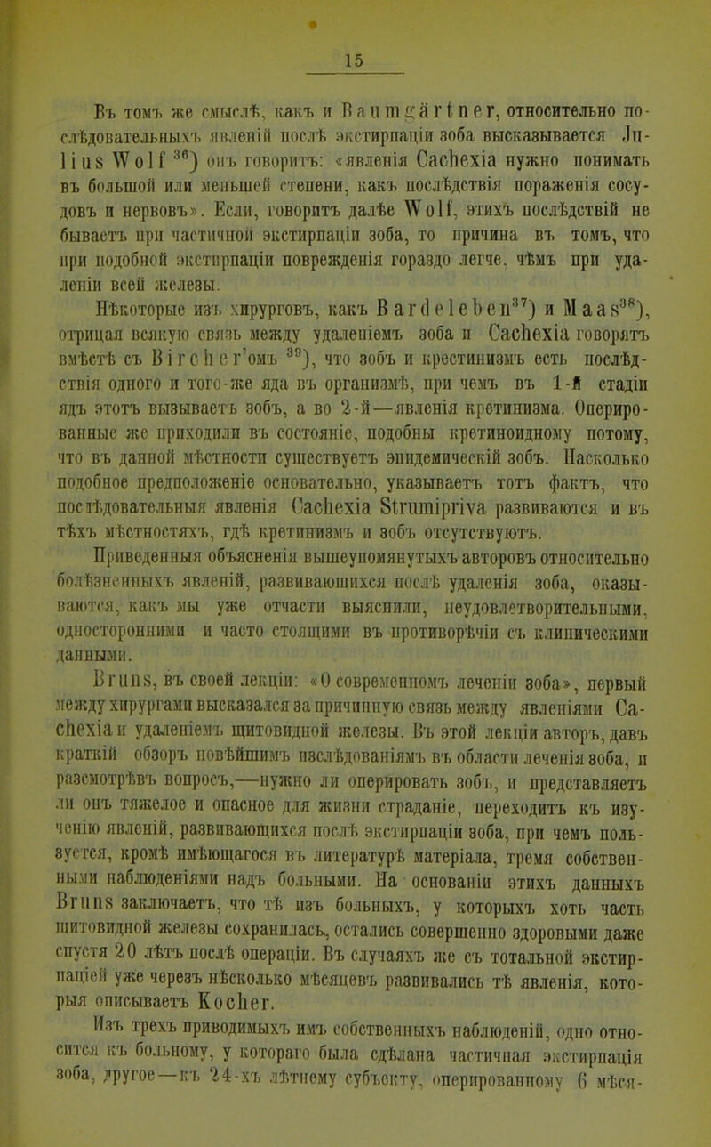 Въ томъ же смыслѣ, какъ и Ваптсагіпег, относительно по- сл'Ьдовательных'ь янленій послѣ зкстирпаціи зоба высказывается .Іп- Ііиз \Ѵо1Г ^^) оігь говоритъ: «явленія СасЬехіа нужно понимать въ большой или меньшей степени, какъ послѣдствія поражеиія сосу- довъ и нервовъ». Если, говоритъ далѣе \Ѵо1і', этихъ послѣдствій не бывастъ при частичной экстирпаціи зоба, то причина въ томъ, что при подобной экстпрпаціи поврежденія гораздо легче, чѣмъ при уда- леніи всей железы. Нѣгѵоторые из'ь хирурговъ, какъ В а г (1 с 1 е 1) е п) и М а а 8^}, оі^рицая всякую свлчь между удаленіемъ зоба и СасЬехіа говорятъ вмѣстѣ съ Вігс!іег'омъ ^З, что зобъ и крестинизмъ есть послѣд- ствія одного и того-же яда въ организмѣ, при чемъ въ 1-і стадіи ядъ этотъ вызываетъ зобъ, а во 2-й—явленія кретинизма. Опериро- ванные же приходили въ состояніе, подобны кретиноидному потому, что въ данной мѣстности сушествуетъ эпидемическій зобъ. Насколько подобное предположеніе основательно, указываетъ тотъ фактъ, что посіѣдовательныя явленія Сасііехіа 8ігіітіргіѵа развиваются и въ тѣхъ мѣстностяхъ, гдѣ кретинизмъ и зобъ отсутствуютъ. Приведенныя объясненія вышеупомянутыхъ авторовъ относительно болѣзпонныхъ явленій, развиваюпціхся послѣ удаленія зоба, оказы- ваются, какъ мы уже отчасти выяснили, неудовлетворительными, односторонними и часто стоящими въ противорѣчіи съ клиническими данными. Бгипь, въ своей леііцііі: «и совремснномъ леченіи зоба», первый между хирургами высказался за причинную связь между явлепіями Са- сііехіаи удаленіемъ щитовидной железы. Въ этой лекціи авторъ, давъ краткій обзоръ повѣйшимъ изслѣдпваніямч, въ области лечепія зоба, и разсмотрѣв'ь вопросъ,—нулшо ли оперировать зобъ, и представляетъ .іи онъ тяжелое и опасное для ягизни страданіе, переходитъ къ изу- '1ВНІЮ явленій, развивающихся послѣ экстирпаніи зоба, при чемъ поль- зуется, кромѣ имѣющагося въ литературѣ матеріала, тремя собствен- НЫ.МИ наблюденіяыи надъ больными. На основаніи этихъ данныхъ Вгііпя заключаетъ, что тѣ изъ больныхъ, у которыхъ хоть часть иштовидной железы сохранилась, остались совершенно здоровыми даже спустя 20 лѣтъ посдѣ операціи. Въ случаяхъ же съ тотальной экстир- паціей уже черезъ нѣсколько мѣсяневъ развивались тѣ явленія, кото- рыя описываетъ КосЬег. Изъ трехъ приводимыхъ имъ собственныхъ наблюденій, одно отно- сится ігъ больному, у котораго была сдѣлана частичная эісстирпація зоба, пругое —гл. 24-хъ лѣтнему субъекту, оперированному (і мѣся-