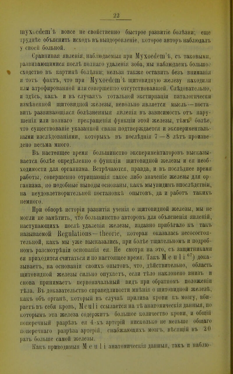 піухіуе(1ет'ѣ вовсо не свойственно быстрое развитіе болѣзни; еще груднѣе объяснить исходь въ выздоровленіе, которое авторъ наблюдадъ у своей больной. Сравнивал лвленія, наблюдаеыыл при Мухое(1ет'ѣ, съ таковыми, развииающимися нослѣ полнаі'о удалеиія зоба, мы наблюдаеыъ большо.- сходство в'ь картинѣ болѣзни; нельзя также оставить безъ вниманіл и тотъ фактъ, что при МухосчІсііГѢ щитовидную железу находили или атрофированной или совершенно отсутствовавшей. Слѣдовате.іьно, и здѣсь, какъ и въ случая.чъ тотальной экстирнаціи паталогически измѣненной щитовидной зкелезы, невольно является мысль—поста- вить развивающіяся болѣзненныя явленія въ зависимость отъ нару- шенія или нолнаго нрекращенія функціи этой яіелезы, тѣмъ' болѣе, что существованіе указанной связи нодтверлсдается и эксперименталь- ными изслѣдованіяии, ііоторыхъ въ послѣднія 7—8 лѣтъ произве- дено весьма много. Въ настоящее время большинство экспериментаторовъ высказы- вается болѣе опредѣленно о функціи щитовидной железы и ея необ- ходимости для организма. Встрѣчаіотся, правда, и въ послѣднее время работы, совершенно отрицаіощія какое либо значеніе железы для ор ганизма, но подобные выводы основаны, какъ мыувидимъвпослѣдствіи, на неудовлетворительной ностановкѣ опытовъ, да и работъ таких'ь немного. При обзорѣ исторіи развитія ученія о щитовидной железы, мы не могли не замѣтить, что большинство авторовъ для объясненія явлеиій, наступающихъ послѣ удаленія яіелезы, издавно нрибЬгало къ такъ называемой ііе§и1а1іоіі8—іііеогіе, которая оказалась несосостоя- тельной, какъ мы уже высказались, при болѣе тщательпомъ и подроб- номъ разсмотрѣпіи основаніл ея. Не смотря на это, съ защитниками ея приходится считаться и но настоящее время. Такъ М с и 1 і *) дока- зываетъ, на основанін своихъ опытовъ, что, действительно, область щитовидной железы сильно опухаотъ, если тѣло наклонено вннзъ и снова припимаетъ первоначальный видъ нри обратномъ положеніи тѣла. Въ доказательство справедливости мнѣнія о щитовидной железѣ, какъ объ органѣ, который въ случаЬ нііи.іива крови къ мозгу, вби- раетъвъ себя кровь, Мсиіі ссылается на тТ,аііатомичсскія данныя, п(і которымъ зта ліелеза содерлсптъ большое количество кіюви, и общііі поперечный разрі.зъ ея 4-хъ артсрій нисколько не меньше общаго іиінеречпаго разрѣза артерій, сііабн;аі(нцихч. мозгь. вѣсящій въ 20 разь больше самой лгелезы. Как'ь приводимым М с и 1 і анатомичоскія данныя, такъ и наблю-