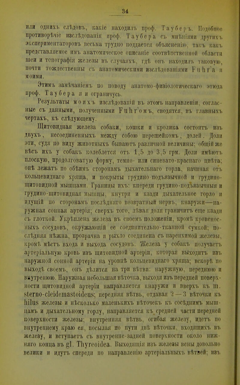 84 ИЛИ ОДНИХ), слѣдов'1., какіе паходи.чъ проф. ТауГ>е|іъ. ІЬідобіюе противорѣчіс изс.іѣдованіл проф. Таубера съ мні.ііілми другихъ эііспсримсіггаторовъ весьма трудно подается объясііеиію, таііъ какч. представляемое имъ анатомическое описаніе соотвѣтственной области шеи и топографія же.^ісзы ьъ случаяхъ. гдѣ оп'ь находи.гі. таковую, почти тождественны съ анатомическими ичслѣдопаиіями К іі Іі га іі моими. Этимъ замѣчаніомъ но поводу анатомо-физіологическаго этюда проф. Таубера я и ограничусь. Результаты моихъ изслѣдовапій въ этомъ наирав.іеніи. соглас- ные съ данными, полученными Рпкг'омъ, сводятся, въ главпыхъ чертахъ, къ слѣдующему. Щитовидная железа собаки, кошки и кролика состоптъ изъ двухъ, несоедииенныхъ между собою перешейкомъ, долей. Доли эти, судя по виду животныхъ бываготъ различной величины: общій же вѣсъ ихъ у собакъ колеблется отъ 1,5 до 3,5 грм. Доли имѣютъ плоскую, продолговатую форму, темно- или синевато-краспаго цвѣта; онѣ лежатъ по обѣимъ стороиамъ дыхательпаго горла, начиная отъ кольцевиднаго хряща, и покрыты грудино подъязычной и грудино- щитовидной мышцами. Границы ихъ: кпереди грудино-подъязычныя и грудино-щитовидная мыніцы, кнутри и кзади дыхательное горло и ндущій по сторонамъ послѣдняго возвратный нервъ, кнаружи—на- ружная сонная артерія; сверхъ того, лѣвая доля граничитъ еще кзади съ глоткой. Укрѣплена железа въ своемъ положеніи, кромѣ кровенос- ныхъ сосудовъ, окружающій ее соедпнптельно-тканной сумкой: по- слѣдияя нѣисна, прозрачна и рыхло соединена съ паренхимой железы, кромѣ мѣстъ входа и выхода сосудовъ. Железа у собакъ получастъ артеріальную кровь изъ щитовидной артеріи, которая выходитъ изъ наружной сонной артеріи на уровпѣ кольцевиднаго хряща; вскорѣ по выходѣ своемъ, онъ дѣлится на три вѣтвп: наружную, переднюю и вмутренюю. Наружная небольшая вѣточка, выходя изъ передпей поверх- ности щитовидной артеріи направляется кнаружи и вверхъ къ ш. ,чІегпо-с1еі(1ста8Іоі(1еи8; передняя вѣтвь, отдавая '2 — ;^ вѣточкп къ 1іі1и8 ліелезы и нѣсколько маленькихъ вѣточекъ къ сосѣднпмъ мыш- цамъ и дыхательному горлу, направляется къ средней части передпей поверхности железы: внутренняя вѣтвь. огибая железу, идстъ по внутреннему краю ея, посылая по пути двѣ вѣточкп, входящихъ въ железу, и вступаетъ съ внутренне-задней поверхности около ниж- няго конца въ§1. Тііугсоіііеа. Г>ыходящія изъ железы вены довольно велики и идутъ спереди по ііаправленію артсріальныхъ вѣтвей: изъ