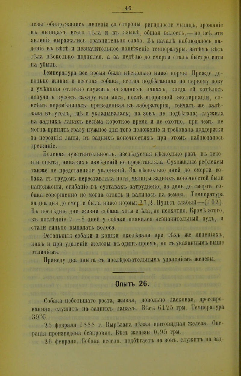 лезы обиаруѵкіілись лвлоііія со стороны ригидности ммищь, дрожаніс вь ыыіііцах'1. всего тѣла и въ лзыкТ., общая вялость,—но всѣ эти явленія выра/кались сравиителыю слабо. Въ началѣ наблюда.іось па- доніс въ вѣсѣ и незначительное нонижеиіс температуры, затѣмъ вѣсъ тѣіа иѣсиолыіо поднялся, а за недТ.лю до смерти сталъ быстро идти на убыль. Температура все время была нѣсііолысо ниже нормы Прежде до- вольно живая и веселая собака, всегда подбѣгавшая по первому зову и умѣвшая отлично служить на заднихъ лапахъ, і^огда ей хотѣлось получить ісусокъ сахару и.іи мяса, послѣ вторичной экстирпаціи, со- всѣм ь перемѣнилась: приведенная въ лабораторйо, сейчасъ же залѣ- зала въ уголъ, гдѣ и укладывалась; на зовъ не подбѣгала: служила на заднихъ лапахъ весьма короткое время и не охотно, при чемъ пе могла принять сразу нужное для того положеиіе и требовала поддержки за нереднія лапы; въ заднихъ конечностяхъ при этомъ наблюдалось дрожаиіе. Болевая чувствительность, изслѣдуемая нѣсколько разъ въ течо- ніи опыта, никакихъ измѣиеній не представляла. Сухожилые рефлексы также не представляли уклоненій. За нѣсколько дней до смерти ео- бака съ трудомъ переставляла ноги: мышцы заднихъ конечностей были напряжены; сгибаиіе въ суставахъ затруднено; за день до смерти со- бака совершенно не могла стоять и валилась на землю. Температура за два дня до смерти была ним;е иормы:.3.7,2. Пульсъ слабый—(Ю'^). Въ пос.гЬдніе дни ліизни собака хотя и ѣ.ііа, но неохотно. Кромѣ этого, въ послѣдніе 7—8 дней у собаки появился незначительный зуд ь, н стали сильно выпадать волоса. Остальныя собаки и кошки око.гЬвали нрп тѣхъ лее явленіях'ь, какъ и при удаленіи железы въодинъ нріемъ, но съуказаннымъ выше отличіемъ. Приведу два опыта съ послѣдовательпымъ удалеиісмъ я«ілсзы. Опытъ 26. Собака пебольшаго роста, живая, довольно ласі;ова)і, дрессиро- ванна!!, служить на заднихъ лапахъ. Вѣсъ (іГ2Гі грм. Температура :59°С. 25 февраля 1888 г. Ііырѣзана лѣвая н^итовидная железа. Опе- рація произведена безкровно. Вѣсъ железы (),!15 грм. 26 февраля. Собака весела, подбѣгаетъ на вовъ, служить на за,ѵ