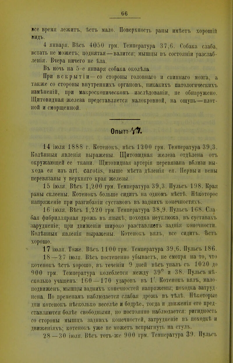 псе время ложитъ, ѣстъ мало. Поверхиогтг, раны имѣетъ хоротій видъ. 4 января. Вѣсъ 4050 грм. Температура 87,6. Собака слаба, встать НС можетъ; поднятая —валится: мышцы въ состояиіи разслаб- ленія. Вчера ничего не ѣла. Въ ночь на 5-е января собака околѣла. При вскрытіи--со стороны головнаго и спипнаго мозга, а также со стороны виутреннихъ органовъ, никакихъ патологическпхъ пзмѣнеиій, при макроскопическомъ изслѣдованіи, не обнаружено. Щитовидная железа представляется малокровной, на ощупь—плот- ной и сморщенной. Опыті-Ѵ^, 14 іюля 1888 г. Котенокъ, вѣсъ 1200 грм. Температура 39,3. Колѣнныя явленія выражены, Щитовидная железа отдѣлена отъ окружаіоніей ее ткани. ІЦитовидная артерія перевязана вблизи вы- хода ея изъ агі. сагоІІ8, выше мѣста дѣленія ея. Первый вены перевязаны у верхняго края железы. 15 іюля. Вѣсъ 1,200 грм. Температура 39,3. Пульсъ 198. Края раны склеены. Котенокъ больше сидитъ на одномъ мѣстѣ. Нѣкоторос напряженіе при разгибаніи суставовъ въ заднихъ конечностяхъ. 16 іюля. Вѣсъ 1,220 грм. Температура 38,9. Пульсъ 168. С.іа бая фибриллярная дрожь въ языкѣ, походка неуклюжа, въ сустапахъ зарудненіе; при движеніи широко разставляеть заднія конечности. Колѣнныя явленія выражены. Котенокъ вялъ, все сидить. -Ьсть хорошо. 17 іюля. Тоже. Вѣсъ 1100 грм. Температура 39,6. Пульсъ 186. 18 — 27 іюля. Вѣсъ постепенно убывастъ, не смотря на то, что котенокъ ѣстъ хорошо, въ теченіи 9 дней вѣсъ уналъ съ 1020 до 900 грм. Температура колеблется между 39° и 38. Пульсъ нѣ- ско.ііько учащенъ: 160 — 170 ударовь въ Г. Котенокъ вялъ, мало подвиженъ, мышцы заднихъ конечностей напряжены; походка затруд иена. По времепам'ь наблюдается слабая дрожь въ тѣлѣ. Нѣкоторыс дни котенокъ нѣсколько весслѣе и бодрѣе. тогда и двиікенія его пред- ставляются болѣе свободными, но постоянно наблюдается: ригидность со стороны мыпіцъ заднихь конечностей, затрудненіе въ походкѣ и движеніяхъ; котенокъ уже не можетъ вспрыгнуть на стулъ. 28_:іП іюля, ВѢсъ тотъ-же 900 грм. Температура 39. Пульсъ