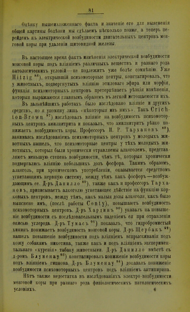 Оцѣнку вышси.ч.іожсиііаго фанта и значсніо его для выясненія общей картины болѣзііи мы сдѣлаемъ иѣсколько позже, а теперь пе- рейдем'ь к'ь электрической возбудимости двигательныхъ центровъ моз- говой коры при удаленіи щитовидной железы. Въ настоящее время фактъ измѣненія электрической возбудимости мозговой коры подъ вліяніемь различныхъ веществъ и разнаго рода патологическихъ условій—не подлежитъ уже болѣе сомнѣнію. Уже Н112 і открывшій психомоторные центры, констатировалъ, что у животныхъ, подвергнутыхъ вліянію этиловаго эфира или морфія, функція психомоторныхъ центровъ претерпѣваеть рѣзкія измѣненія, которыя выражаются главнымъ образомъ въ легкой истощаемости ихъ. Въ дальнѣйшихъ работахъ было изслѣдовано вліяніе и другихъ средствъ, но я упомяну лишь «нѣкоторыя изъ нихъ». Такъ Сгісіі- ІОП-Вго\ѵп изслѣдовалъ вліяніе на возбудимость исихомотор- ныхъ центровъ амилнитрита и показалъ, что амилнитритъ рѣзко по- нижаетъ возбудимость коры. Профессоръ И. Р. Тархановъ *^), занимаясь изслѣдованіемъ психомоторныхъ центровъ у молодыхъ жи- вотныхъ нашелъ, что психомоторные центры у тѣхъ молодыхъ жи- вотныхъ, которыя были хронически отравляемы алкоголемъ, представ ■ ляютъ меньшую степень возбудимости, чѣмъ тѣ, которыя хронически подвергались вліянію нсбольшихъ дозъ фосфора. Такимъ образомъ, алкоголь, при хроническомъ употребленіи, оказывается срсдствомъ угнетающимъ нервную систему, между тѣмъ какъ фосфоръ—возбуж- дающимъ ее. Д-ръ Д а н и л л о *^), также какъ и профессоръ Тарха- новъ, приписываетъ алкоголю угнетающее дѣйствіе нафункцію кор- ковыхъ центровъ, между тѣмъ, какъ малыя дозы алкоголя, какъ было выяснено имъ, (послѣ работы Сопіу), повышаютъ возбудимость психомоторныхъ центровъ. Д-ръ Хардинъ указалъ на повыше- ніе возбудимости съ посдѣдовательнымъ паденіемъ ея при отравленіи окисью углерода. Д-ръ Тумасъ показалъ, что гидробромистый хининъ понижаетъ возбудимость мозговой коры. Д-ръ Щербакъ нашелъ повышеніе возбудимости подъ вліяніемъ вспрыскиванія подъ кожу собакамъ никотина, также какъ и подъ вліяніемъ эксперимеи • тальнаго «куренія» табаку животными. Д-ръ Данилло вмѣсгЬ съ д-ромъ Б і у м е н а у ^■'') констатировалъ пониясеніе возбудимости коры подъ вліяніемъ гипнона. Д-ръ Блуменау '') доказагь пониженіс возбудимости психомоторныхъ центровъ подъ вліяніемъ антипирина. Нѣтъ также недостатка въ изслѣдованіяхъ электро-возбудимости мозговой коры при разнаго рода физіологичегкихъ патологическихъ условіяхь. 6